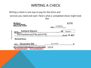 WRITING A CHECK
Writing a check is one way to pay for the items and
services you need and want. Here’s what a completed check might look
like:
1/1/2013
Ashland Electric
Two Hundred and Fifty and 0/100
250.00---
December Bill Jane Smith
 