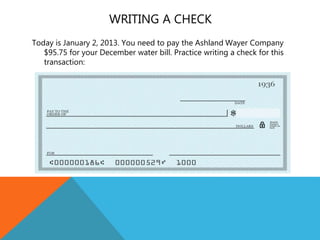 WRITING A CHECK
Today is January 2, 2013. You need to pay the Ashland Wayer Company
$95.75 for your December water bill. Practice writing a check for this
transaction:
 