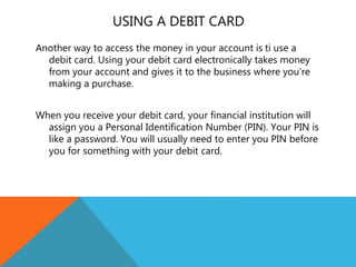 USING A DEBIT CARD
Another way to access the money in your account is ti use a
debit card. Using your debit card electronically takes money
from your account and gives it to the business where you’re
making a purchase.
When you receive your debit card, your financial institution will
assign you a Personal Identification Number (PIN). Your PIN is
like a password. You will usually need to enter you PIN before
you for something with your debit card.
 