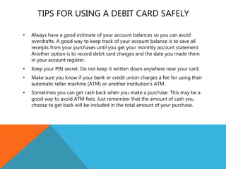 TIPS FOR USING A DEBIT CARD SAFELY
• Always have a good estimate of your account balances so you can avoid
overdrafts. A good way to keep track of your account balance is to save all
receipts from your purchases until you get your monthly account statement.
Another option is to record debit card charges and the date you made them
in your account register.
• Keep your PIN secret. Do not keep it written down anywhere near your card.
• Make sure you know if your bank or credit union charges a fee for using their
automatic teller machine (ATM) or another institution’s ATM.
• Sometimes you can get cash back when you make a purchase. This may be a
good way to avoid ATM fees. Just remember that the amount of cash you
choose to get back will be included in the total amount of your purchase.
 