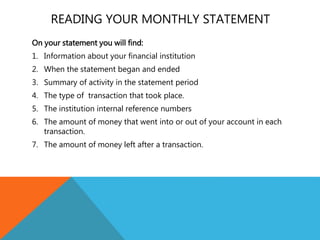 READING YOUR MONTHLY STATEMENT
On your statement you will find:
1. Information about your financial institution
2. When the statement began and ended
3. Summary of activity in the statement period
4. The type of transaction that took place.
5. The institution internal reference numbers
6. The amount of money that went into or out of your account in each
transaction.
7. The amount of money left after a transaction.
 