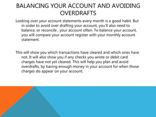 BALANCING YOUR ACCOUNT AND AVOIDING
OVERDRAFTS
Looking over your account statements every month is a good habit. But
in order to avoid over drafting your account, you’ll also need to
balance, or reconcile , your account often. To balance your account,
you will compare your account register with your monthly account
statement.
This will show you which transactions have cleared and which ones have
not. It will also show you if any checks you wrote or debit card
charges have not yet cleared. This will help you plan and avoid
overdrafts, by having enough money in your account for when those
charges do appear on your account.
 