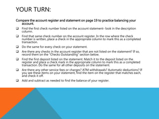 YOUR TURN:
Compare the account register and statement on page 19 to practice balancing your
account.
 Find the first check number listed on the account statement- look in the description
column.
 Find that same check number on the account register. In the row where the check
number is written, place a check in the appropriate column to mark this as a completed
transaction.
 Do the same for every check on your statement.
 Are there any checks in the account register that are not listed on the statement? If so,
record them on the “Checks Outstanding” section below.
 Find the first deposit listed on the statement. Match it to the deposit listed on the
register and place a check mark in the appropriate column to mark this as a completed
transaction. Do the same for all other deposits on the statement.
 Are there any other service fees or charges? ATM withdrawals? Automatic deductions? If
you see these items on your statement, find the item on the register that matches each,
and check it off.
 Add and subtract as needed to find the balance of your register.
 