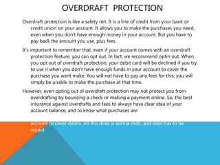 OVERDRAFT PROTECTION
Overdraft protection is like a safety net. It is a line of credit from your bank or
credit union on your account. It allows you to make the purchases you need,
even when you don’t have enough money in your account. But you have to
pay back the amount you use, plus fees.
It’s important to remember that, even if your account comes with an overdraft
protection feature, you can opt out. In fact, we recommend optin out. When
you opt out of overdraft protection, your debit card will be declined if you try
to use it when you don’t have enough funds in your account to cover the
purchase you want make. You will not have to pay any fees for this; you will
simply be unable to make the purchase at that time.
However, even opting out of overdraft protection may not protect you from
overdrafting by bouncing a check or making a payment online. So, the best
insurance against overdrafts and fees to always have clear idea of your
account balance, and to know what purchases are within you budget. If you
do use overdraft protection , never rely on it or intentionally overdraw your
account to cover debits. All this does is accrue debt, and debt has to be
repaid.
 