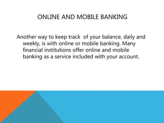 ONLINE AND MOBILE BANKING
Another way to keep track of your balance, daily and
weekly, is with online or mobile banking. Many
financial institutions offer online and mobile
banking as a service included with your account.
 