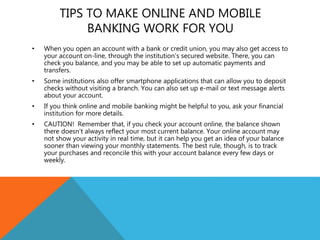 TIPS TO MAKE ONLINE AND MOBILE
BANKING WORK FOR YOU
• When you open an account with a bank or credit union, you may also get access to
your account on-line, through the institution’s secured website. There, you can
check you balance, and you may be able to set up automatic payments and
transfers.
• Some institutions also offer smartphone applications that can allow you to deposit
checks without visiting a branch. You can also set up e-mail or text message alerts
about your account.
• If you think online and mobile banking might be helpful to you, ask your financial
institution for more details.
• CAUTION! Remember that, if you check your account online, the balance shown
there doesn’t always reflect your most current balance. Your online account may
not show your activity in real time, but it can help you get an idea of your balance
sooner than viewing your monthly statements. The best rule, though, is to track
your purchases and reconcile this with your account balance every few days or
weekly.
 