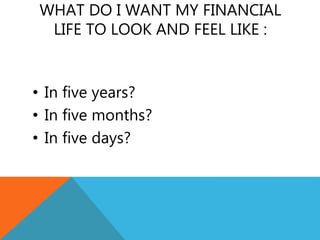 WHAT DO I WANT MY FINANCIAL
LIFE TO LOOK AND FEEL LIKE :
• In five years?
• In five months?
• In five days?
 