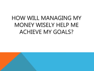 HOW WILL MANAGING MY
MONEY WISELY HELP ME
ACHIEVE MY GOALS?
 