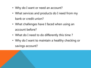 • Why do I want or need an account?
• What services and products do I need from my
bank or credit union?
• What challenges have I faced when using an
account before?
• What do I need to do differently this time ?
• Why do I want to maintain a healthy checking or
savings account?
 