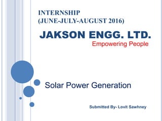 INTERNSHIP
(JUNE-JULY-AUGUST 2016)
Submitted By- Lovit Sawhney
Solar Power Generation
JAKSON ENGG. LTD.
Empowering People
 