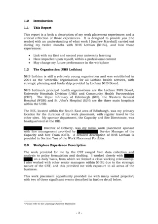 1.0 Introduction
1.1 This Report
This report is a both a description of my work placement experiences and a
critical reflection of those experiences. It is designed to provide you [the
reader] with an understanding of what work I [Andrew Marshall] carried out
during my twelve months with NHS Lothian (NHSL), and how those
experiences:
• Link with my first and second year university learning
• Have impacted upon myself, within a professional context
• May change my future performance in the workplace
1.2 The Organisation (NHS Lothian)
NHS Lothian is still a relatively young organisation and was established in
2001 as the ‘umbrella’ organisation for all Lothian health services, with
strategic planning and leadership provided by Lothian NHS Board.
NHS Lothian’s principal health organisations are the Lothian NHS Board,
University Hospitals Division (UHD) and Community Health Partnerships
(CHP). The Royal Infirmary of Edinburgh (RIE), the Western General
Hospital (WGH) and St John’s Hospital (SJH) are the three main hospitals
within the UHD.
The RIE, located within the South East area of Edinburgh, was my primary
location for the duration of my work placement, with regular travel to the
other sites. My sponsor department, the Capacity and Site Directorate, was
headquartered at the RIE.
Director of Delivery, was my initial work placement sponsor
with line management provided by Service Manager of the
Capacity and Site Team (CST). A detailed description of NHS Lothian is
provided in Section Two of the Work Placement Portfolio.
2.0 Workplace Experience Description
The work provided for me by the CST ranged from data collection and
analysis to policy formulation and drafting. I worked closely with
on a daily basis, from which we formed a close working relationship.
I also worked with other senior managers within NHSL due to the strategic
nature of the CST, and this provided me with exposure to all areas of the
business.
This work placement opportunity provided me with many varied projects1;
with two of these significant events described in further detail below.
1 Please refer to the Learning Objective Statement
- 2 -
 