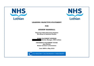 LEARNING OBJECTIVE STATEMENT
FOR
ANDREW MARSHALL
Third Year Work Placement Student
BA (Hons) in Business Studies
WORK PLACEMENT SPONSOR
Service Manager, NHS Lothian
UNIVERSITY PLACEMENT TUTOR
Alan Hutton
Senior Lecturer in Economics
June 2009 to May 2010
 