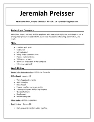 Jeremiah Preisser 841 Havana Street, Aurora, CO 80010 • 303-704-1336 •jpreisser58@yahoo.com
Professional Summary
Meticulous, smart, and hard working employee who is excellent at juggling multiple tasks and w
orking under pressure. Broad industry experience includes manufacturing, construction, and
retail.
Skills
 Excellent work ethic
 Fast leaner
 Self-motivated
 Strong verbal communication
 Process implementation
 Willingness to learn
 Never had an accident in the workplace
 Extremely organized
Work History
Senior Sales Representative – 11/2014 to Currently
Office Depot – Aurora, CO
 Work Negative On-Hands
 Daily Fill Report
 Stock freight
 Provide excellent customer service
 Ensure plan-o-gram and pricing integrity
 Oversee furniture
 Handle cash
 Perform carry-outs
Mold Maker – 03/2014 – 06/2014
Scott System – Denver, CO
 Start, stop, and maintain rubber machine
Jeremiah Preisser
841 Havana Street, Aurora, CO 80010 • 303-704-1336 • jpreisser58@yahoo.com
 