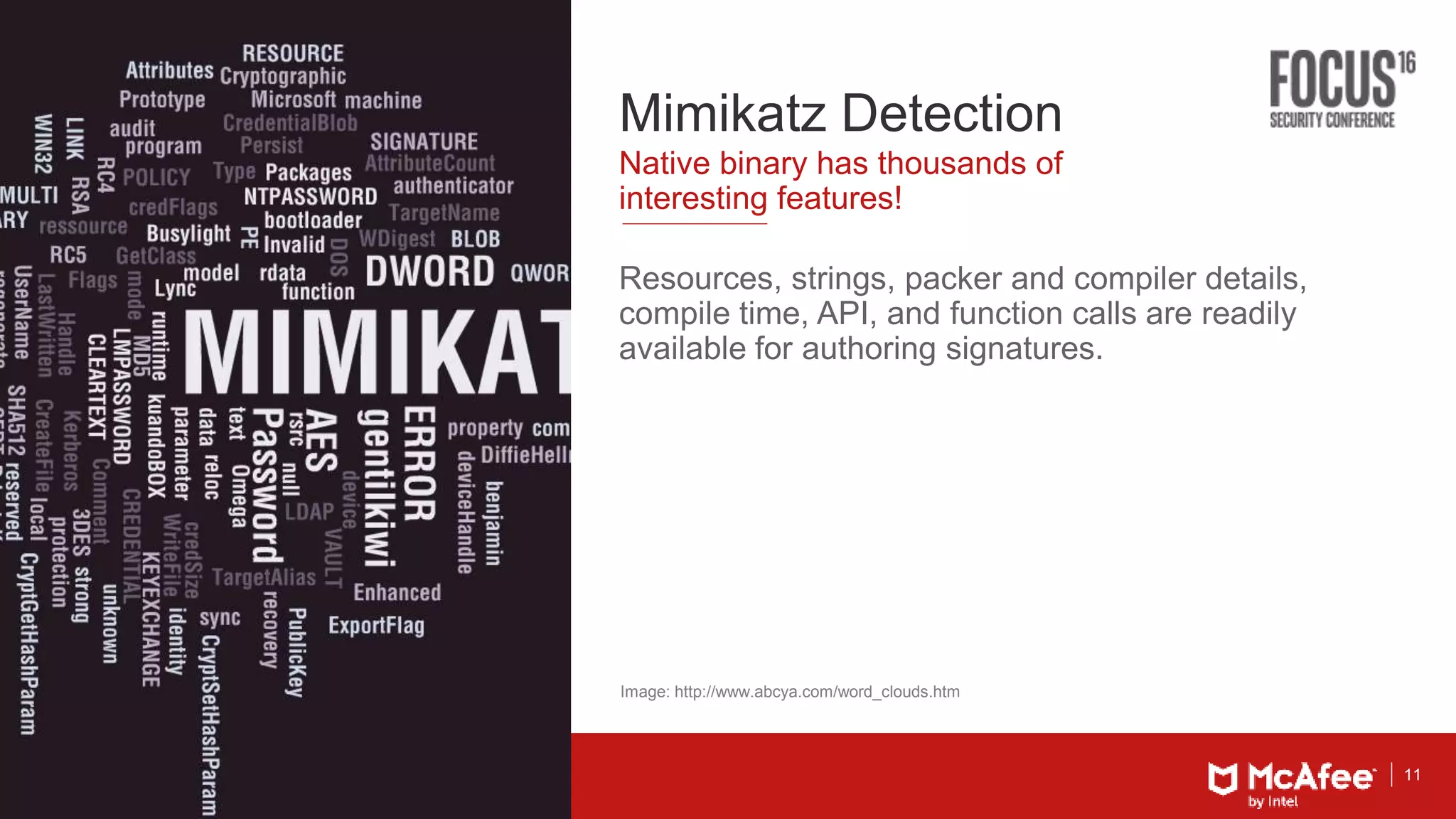 11
Mimikatz Detection
Resources, strings, packer and compiler details,
compile time, API, and function calls are readily
available for authoring signatures.
Native binary has thousands of
interesting features!
Image: http://www.abcya.com/word_clouds.htm
 