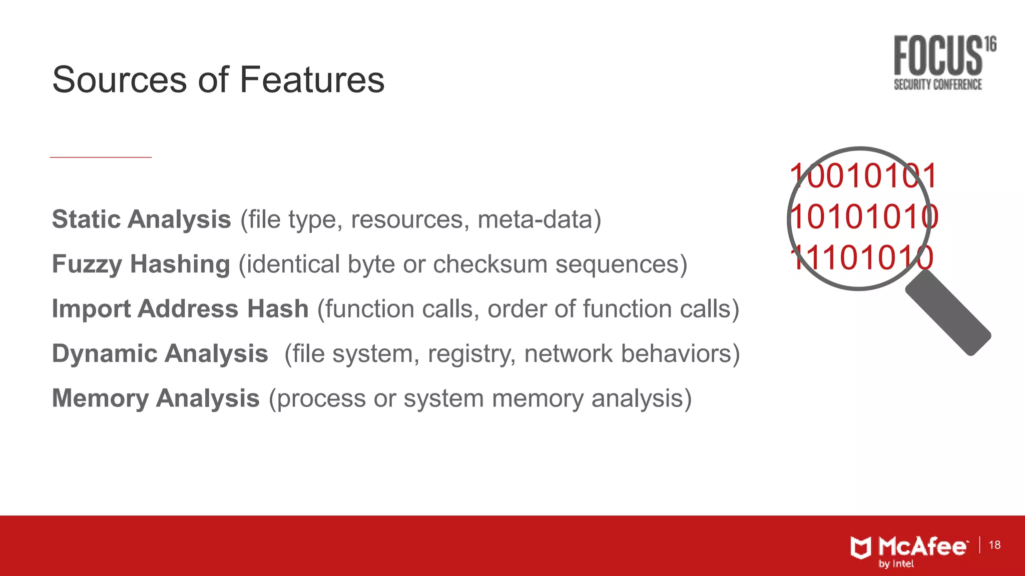 18
Sources of Features
10010101
10101010
11101010
Static Analysis (file type, resources, meta-data)
Fuzzy Hashing (identical byte or checksum sequences)
Import Address Hash (function calls, order of function calls)
Dynamic Analysis (file system, registry, network behaviors)
Memory Analysis (process or system memory analysis)
 