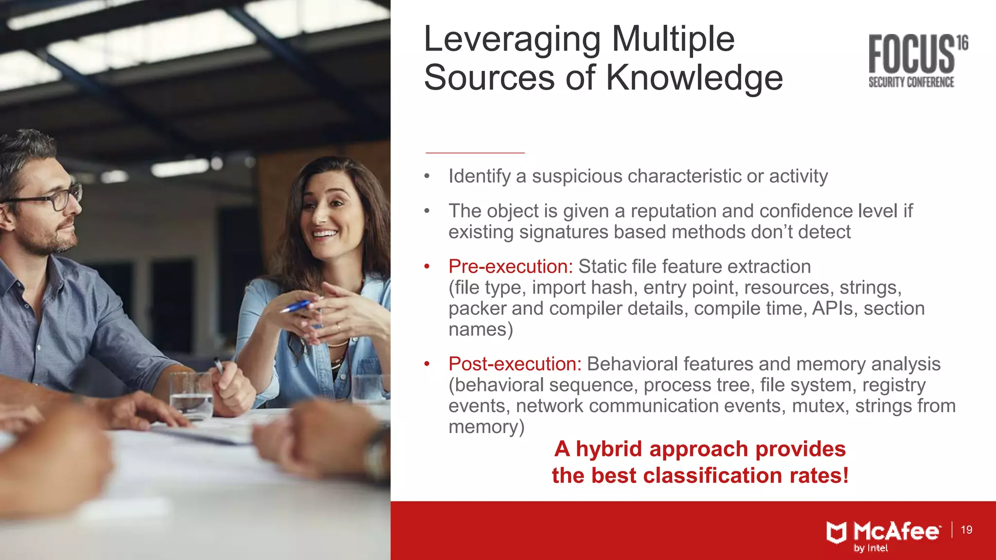 19
Leveraging Multiple
Sources of Knowledge
• Identify a suspicious characteristic or activity
• The object is given a reputation and confidence level if
existing signatures based methods don’t detect
• Pre-execution: Static file feature extraction
(file type, import hash, entry point, resources, strings,
packer and compiler details, compile time, APIs, section
names)
• Post-execution: Behavioral features and memory analysis
(behavioral sequence, process tree, file system, registry
events, network communication events, mutex, strings from
memory)
A hybrid approach provides
the best classification rates!
 