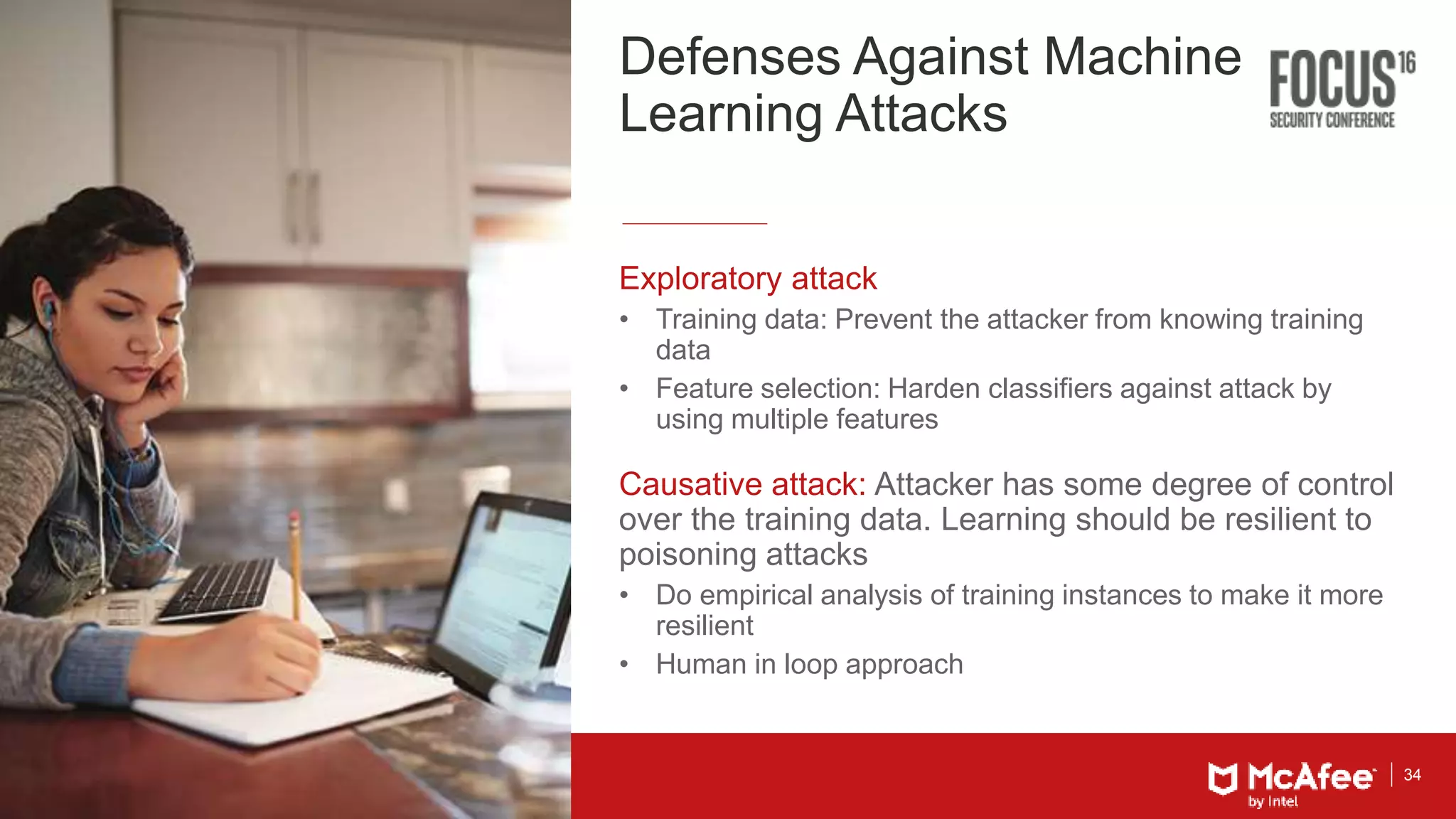 34
Defenses Against Machine
Learning Attacks
Exploratory attack
• Training data: Prevent the attacker from knowing training
data
• Feature selection: Harden classifiers against attack by
using multiple features
Causative attack: Attacker has some degree of control
over the training data. Learning should be resilient to
poisoning attacks
• Do empirical analysis of training instances to make it more
resilient
• Human in loop approach
 