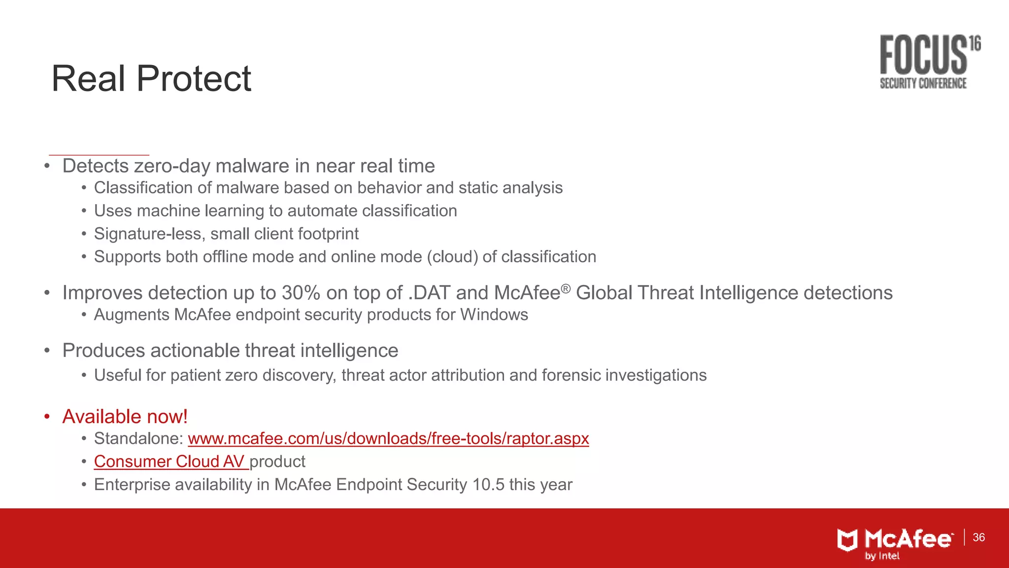 36
Real Protect
• Detects zero-day malware in near real time
• Classification of malware based on behavior and static analysis
• Uses machine learning to automate classification
• Signature-less, small client footprint
• Supports both offline mode and online mode (cloud) of classification
• Improves detection up to 30% on top of .DAT and McAfee® Global Threat Intelligence detections
• Augments McAfee endpoint security products for Windows
• Produces actionable threat intelligence
• Useful for patient zero discovery, threat actor attribution and forensic investigations
• Available now!
• Standalone: www.mcafee.com/us/downloads/free-tools/raptor.aspx
• Consumer Cloud AV product
• Enterprise availability in McAfee Endpoint Security 10.5 this year
 