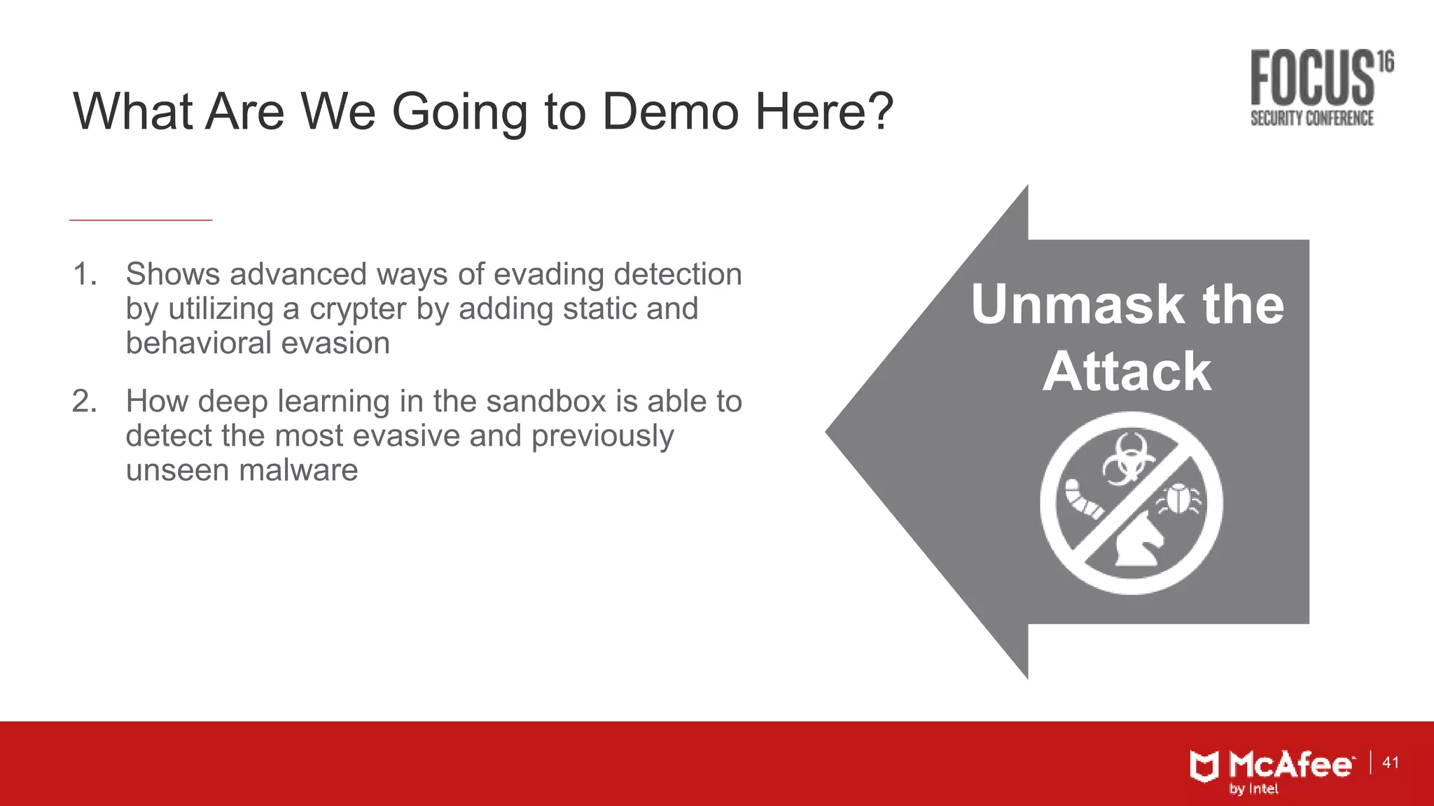 41
What Are We Going to Demo Here?
1. Shows advanced ways of evading detection
by utilizing a crypter by adding static and
behavioral evasion
2. How deep learning in the sandbox is able to
detect the most evasive and previously
unseen malware
Unmask the
Attack
 