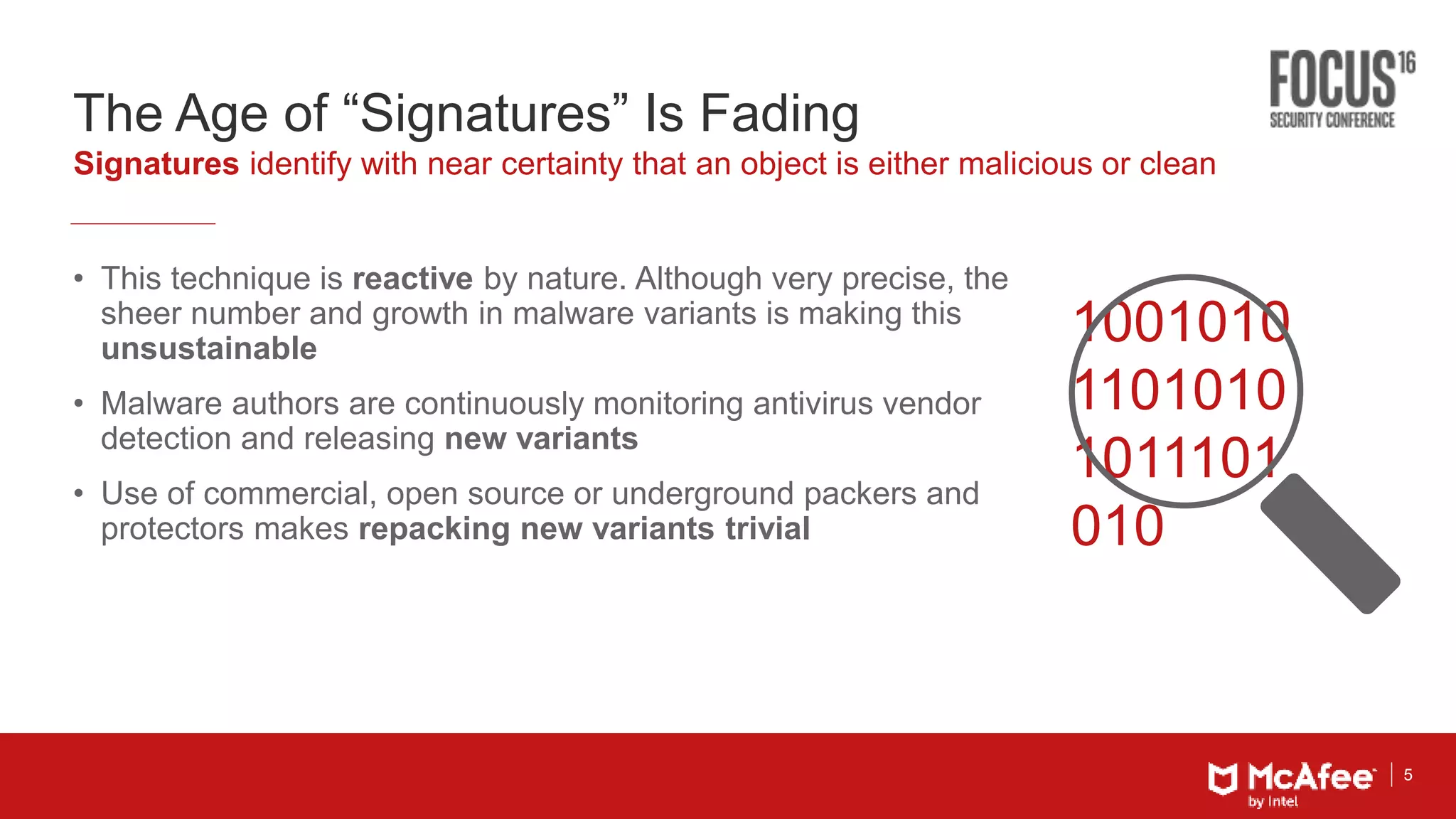 5
The Age of “Signatures” Is Fading
• This technique is reactive by nature. Although very precise, the
sheer number and growth in malware variants is making this
unsustainable
• Malware authors are continuously monitoring antivirus vendor
detection and releasing new variants
• Use of commercial, open source or underground packers and
protectors makes repacking new variants trivial
Signatures identify with near certainty that an object is either malicious or clean
1001010
1101010
1011101
010
 