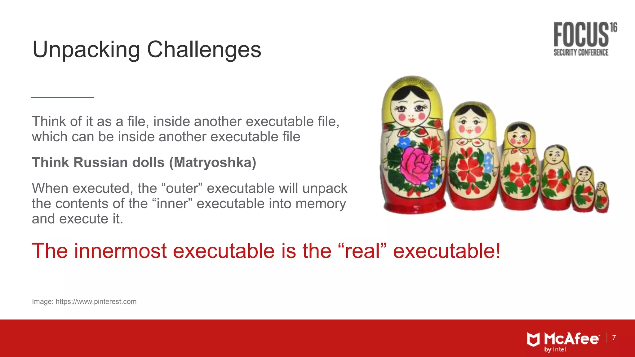 7
Unpacking Challenges
Think of it as a file, inside another executable file,
which can be inside another executable file
Think Russian dolls (Matryoshka)
When executed, the “outer” executable will unpack
the contents of the “inner” executable into memory
and execute it.
Image: https://www.pinterest.com
The innermost executable is the “real” executable!
 