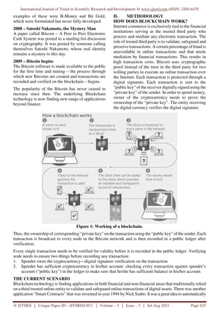 International Journal of Trend in Scientific Research and Development @ www.ijtsrd.com eISSN: 2456-6470
@ IJTSRD | Unique Paper ID – IJTSRD43871 | Volume – 5 | Issue – 5 | Jul-Aug 2021 Page 625
examples of these were B-Money and Bit Gold,
which were formulated but never fully developed.
2008 – Satoshi Nakamoto, the Mystery Man
A paper called Bitcoin – A Peer to Peer Electronic
Cash System was posted to a mailing list discussion
on cryptography. It was posted by someone calling
themselves Satoshi Nakamoto, whose real identity
remains a mystery to this day.
2009 – Bitcoin begins
The Bitcoin software is made available to the public
for the first time and mining – the process through
which new Bitcoins are created and transactions are
recorded and verified on the blockchain – begins.
The popularity of the Bitcoin has never ceased to
increase since then. The underlying Blockchain
technology is now finding new range of applications
beyond finance.
II. METHODOLOGY
HOW DOES BLOCKCHAIN WORK?
Internet commerce is exclusively tied to the financial
institutions serving as the trusted third party who
process and mediate any electronic transaction. The
role of trusted third party is to validate, safeguard and
preserve transactions. A certain percentage of fraud is
unavoidable in online transactions and that needs
mediation by financial transactions. This results in
high transaction costs. Bitcoin uses cryptographic
proof instead of the trust in the third party for two
willing parties to execute an online transaction over
the Internet. Each transaction is protected through a
digital signature. Each transaction is sent to the
“public key” of the receiver digitally signed using the
“private key” of the sender. In order to spend money,
owner of the cryptocurrency needs to prove the
ownership of the “private key”. The entity receiving
the digital currency verifies the digital signature.
Figure 1: Working of a blockchain.
Thus, the ownership of corresponding “private key” on the transaction using the “public key” of the sender. Each
transaction is broadcast to every node in the Bitcoin network and is then recorded in a public ledger after
verification.
Every single transaction needs to be verified for validity before it is recorded in the public ledger. Verifying
node needs to ensure two things before recording any transaction:
1. Spender owns the cryptocurrency—digital signature verification on the transaction.
2. Spender has sufficient cryptocurrency in his/her account: checking every transaction against spender’s
account (“public key”) in the ledger to make sure that he/she has sufficient balance in his/her account.
THE CURRENT SCENARIO
Blockchain technology is finding applications in both financial and non-financial areas that traditionally relied
on a third trusted online entity to validate and safeguard online transactions of digital assets. There was another
application “Smart Contracts” that was invented in year 1994 by Nick Szabo. It was a great idea to automatically
 