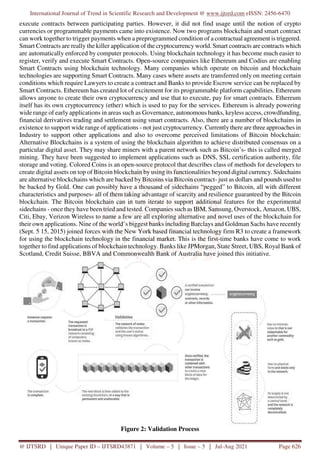 International Journal of Trend in Scientific Research and Development @ www.ijtsrd.com eISSN: 2456-6470
@ IJTSRD | Unique Paper ID – IJTSRD43871 | Volume – 5 | Issue – 5 | Jul-Aug 2021 Page 626
execute contracts between participating parties. However, it did not find usage until the notion of crypto
currencies or programmable payments came into existence. Now two programs blockchain and smart contract
can work together to trigger payments when a preprogrammed condition of a contractual agreement is triggered.
Smart Contracts are really the killer application of the cryptocurrency world. Smart contracts are contracts which
are automatically enforced by computer protocols. Using blockchain technology it has become much easier to
register, verify and execute Smart Contracts. Open-source companies like Ethereum and Codius are enabling
Smart Contracts using blockchain technology. Many companies which operate on bitcoin and blockchain
technologies are supporting Smart Contracts. Many cases where assets are transferred only on meeting certain
conditions which require Lawyers to create a contract and Banks to provide Escrow service can be replaced by
Smart Contracts. Ethereum has created lot of excitement for its programmable platform capabilities. Ethereum
allows anyone to create their own cryptocurrency and use that to execute, pay for smart contracts. Ethereum
itself has its own cryptocurrency (ether) which is used to pay for the services. Ethereum is already powering
wide range of early applications in areas such as Governance, autonomous banks, keyless access, crowdfunding,
financial derivatives trading and settlement using smart contracts. Also, there are a number of blockchains in
existence to support wide range of applications - not just cryptocurrency. Currently there are three approaches in
Industry to support other applications and also to overcome perceived limitations of Bitcoin blockchain:
Alternative Blockchains is a system of using the blockchain algorithm to achieve distributed consensus on a
particular digital asset. They may share miners with a parent network such as Bitcoin’s- this is called merged
mining. They have been suggested to implement applications such as DNS, SSL certification authority, file
storage and voting. Colored Coins is an open-source protocol that describes class of methods for developers to
create digital assets on top of Bitcoin blockchain by using its functionalities beyond digital currency. Sidechains
are alternative blockchains which are backed by Bitcoins via Bitcoin contract- just as dollars and pounds used to
be backed by Gold. One can possibly have a thousand of sidechains “pegged” to Bitcoin, all with different
characteristics and purposes- all of them taking advantage of scarcity and resilience guaranteed by the Bitcoin
blockchain. The Bitcoin blockchain can in turn iterate to support additional features for the experimental
sidechains - once they have been tried and tested. Companies such as IBM, Samsung, Overstock, Amazon, UBS,
Citi, Ebay, Verizon Wireless to name a few are all exploring alternative and novel uses of the blockchain for
their own applications. Nine of the world’s biggest banks including Barclays and Goldman Sachs have recently
(Sept. 5 15, 2015) joined forces with the New York based financial technology firm R3 to create a framework
for using the blockchain technology in the financial market. This is the first-time banks have come to work
together to find applications of blockchain technology. Banks like JPMorgan, State Street, UBS, Royal Bank of
Scotland, Credit Suisse, BBVA and Commonwealth Bank of Australia have joined this initiative.
Figure 2: Validation Process
 