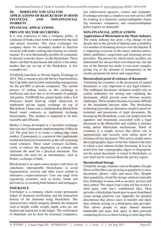 International Journal of Trend in Scientific Research and Development @ www.ijtsrd.com eISSN: 2456-6470
@ IJTSRD | Unique Paper ID – IJTSRD43871 | Volume – 5 | Issue – 5 | Jul-Aug 2021 Page 627
III. MODELING AND ANALYSIS
APPLICATIONS OF BLOCKCHAIN IN BOTH
FINANCIAL AND NON-FINANCIAL
MARKETS
FINANCIAL APPLICATIONS
PRIVATE SECTOR SECURITIES
It is very expensive to take a company public. A
syndicate of banks must work to underwrite the deal
and attract investors. The stock exchanges list
company shares for secondary market to function
securely with trades settling and clearing in a timely
manner. It is now theoretically possible for companies
to directly issue the shares via the blockchain. These
shares can then be purchased and sold in a secondary
market that sits on top of the blockchain. A few
examples are:
NASDAQ launched its Private Equity Exchange in
2014. This is meant to provide the key functionalities
like Cap table and investor relationship management
for the pre-IPO or private companies. The current
process of trading stocks in this exchange is
inefficient and slow due to involvement of multiple
3rd parties. NASDAQ has joined hands with a San
Francisco based Start-up called chain.com to
implement private equity exchange on top of
Blockchain. Chain.com is implementing Blockchain
based smart contracts to implement exchange
functionality. This product is expected to be fast,
traceable and efficient.
Medici is being developed as a securities exchange
that uses the Counterparty implementations of Bitcoin
2.0. The goal here is to create a cutting-edge stock
market. Counterparty is a protocol that implements
traditional financial instruments as the self-executing
smart contracts. These smart contracts facilitate,
verify or enforce the negotiation of contract and
eliminate the need for a physical document. This
eliminates the need for an intermediary, such as
broker, exchange or bank.
Blockstream is an open-source project with focus on
sidechains- interoperable blockchains- to avoid
fragmentation, security and other issues related to
alternative crypto-currencies. Uses can range from
registering securities, such as stocks, bonds and
derivatives, to securing bank balances and mortgages.
INSURANCE
Everledger is a company which creates permanent
ledger of diamond certification and the transaction
history of the diamond using blockchain. The
characteristics which uniquely identify the diamond
such as height, width, weight, depth, color etc. are
hashed and registered in the ledger. The verification
of diamonds can be done by insurance companies,
law enforcement agencies, owners and claimants.
Everledger provides a simple to use web service API
for looking at a diamond, create/read/update claims
(by insurance companies) and create/read/update
police reports on diamonds.
NON-FINANCIAL APPLICATIONS
Applications of Blockchain in the Music Industry
The music industry has gone a big change in last
decade due to the growth of Internet and availability
of a number of streaming services over the Internet. It
is impacting everyone in the music industry-artists,
labels, publishers, songwriters and streaming service
providers. The process by which music royalties are
determined has always been convoluted one, but the
rise of the Internet has made it even more complex
giving rise to the demand of transparency in the
royalty payments by artists and songwriters.
Decentralized proof of existence of documents
Validating the existence or the possession of signed
documents is very important in any legal solution.
The traditional document validation models rely on
central authorities for storing and validating the
documents, which present some obvious security
challenges. These models become even more difficult
as the documents become older. The blockchain
technology provides an alternative model to proof-of-
existence and possession of legal documents. By
leveraging the blockchain, a user can simply store the
signature and timestamp associated with a legal
document in the blockchain and validate it anytime
using native blockchain mechanisms. Proof of
existence is a simple service that allows one to
anonymously and securely store online proof of
existence of any document. This service simplystores
the cryptographic digest of the file, linked to the time
in which a user submits his/her document. It is to be
noted here that cryptographic digest or fingerprint-
not the actual document- is stored in blockchain, so
user need not be worried about the privacy aspect.
Decentralized Storage
Cloud file storage solutions such as Dropbox, Google
Drive or One Drive are growing in popularity to store
documents, photos, video and music files. Despite
their popularity, cloud file storage solutions typically
face challenges in areas such as security, privacy and
data control. The major issue is that one has to trust a
third party with one’s confidential files. Storj
provides a blockchain based peer-to-peer distributed
cloud storage platform (see Appendix for detailed
description) that allows users to transfer and share
data without relying on a third-party data provider.
This allows people to share unused internet
bandwidth and spare disk space in their personal
computing devices to those looking to store large files
 