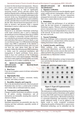 International Journal of Trend in Scientific Research and Development @ www.ijtsrd.com eISSN: 2456-6470
@ IJTSRD | Unique Paper ID – IJTSRD43871 | Volume – 5 | Issue – 5 | Jul-Aug 2021 Page 628
in return for bitcoin-based micropayments. Absence
of a central control eliminates most traditional data
failures and outages, as well as significantly
increasing security, privacy and data control. Storj
platform depends upon a challenge algorithm to offer
incentivization for users to properly participate in this
network. In this way, Storj platform can periodically
cryptographically check the integrity and availability
of a file, and offer direct rewards to those maintaining
the file. Here, bitcoin-based micropayments serve as
both an incentive and payment while a separate
blockchain is used as a data store for file metadata.
Internet Applications
Namecoin is an alternative blockchain technology
(with small variations) that is used to implement
decentralized version of Domain Name Server (DNS)
that is resilient to censorship. Current DNS servers
are controlled by governments and large corporations,
and could abuse their power to censor, hijack, or spy
on your Internet usage. Use of Blockchain technology
means since DNS or phonebook of the Internet is
maintained in a decentralized manner and every user
can have the same phone book data on their
computer. Public Key Infrastructure (PKI) technology
is widely used for centralized distribution and
management of digital certificates. Every device
needs to have root certificate of the Certification
Authority (CA) to verify digital signature. While PKI
have been widely deployed and incredibly successful,
dependence on a CA makes scalability an issue.
IV. RESULTS AND DISCUSSION
ADVANTAGES OF BLOCKCHAIN
TECHNOLOGY
1. Root Users
Users are in complete control of all their information
and transactions.
2. High Quality Data
Blockchain data is complete, consistent, timely,
accurate, and widely available.
3. Durability, Integrity and Longevity
Due to the decentralized networks which are present
blockchain does not have a central point of failure
and is better able to withstand malicious attacks.
4. Transparency and Immutability
Changes to public blockchains are publicly viewable
by all parties creating transparency, and all
transactions are immutable, meaning they cannot be
altered or deleted.
5. Faster Transactions
Interbank transactions can potentially take days for
clearing and final settlement, especially outside of
working hours.
DISADVANTAGES OF BLOCKCHAIN
TECHNOLOGY
1. Signature verification
Every blockchain transaction must be digitallysigned
using a public-private cryptography scheme such as
ECDSA. This is necessary because transactions
propagate between nodes in a peer-to-peer fashion, so
their source cannot otherwise be proven.
2. Redundancy
This isn’t about the performance of an individual
node, but the total amount of computation that a
blockchain requires. Whereas centralized databases
process transactions once (or twice), in a blockchain
they must be processed independently by every node
in the network. So lots more work is being done for
the same end result.
3. Nascent Technology
Resolving challenges such as transaction speed, the
verification process, and data limits will be crucial in
making blockchain widely applicable.
4. Control, Security, and Privacy
While solutions exist, including private or
permissioned blockchains and strong encryption,
there are still cyber security concerns that need to be
addressed before the general public will entrust their
personal data to a blockchain solution.
5. Cost
Blockchain offers tremendous savings in transaction
costs and time but the high initial capital costs could
be a deterrent.
TYPES OF CRYPTOCURRENCIES
Figure 3: Types of Cryptocurrencies
V. CONCLUSION
The entire process of Blockchain technology has been
discussed in detail and how blockchain can be applied
in many other fields apart from just implementing in
the world of cryptocurrency. Blockchain technology
is a powerful technology and nurturing it with the
proper additional tuning, it can be applied in the
digital world to create wonderful revolutions
enhancing the quality of human life to a great extent.
Blockchain technology can be embedded into the
 