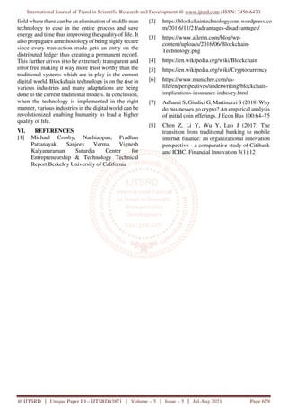 International Journal of Trend in Scientific Research and Development @ www.ijtsrd.com eISSN: 2456-6470
@ IJTSRD | Unique Paper ID – IJTSRD43871 | Volume – 5 | Issue – 5 | Jul-Aug 2021 Page 629
field where there can be an elimination of middle man
technology to ease in the entire process and save
energy and time thus improving the quality of life. It
also propagates a methodology of being highly secure
since every transaction made gets an entry on the
distributed ledger thus creating a permanent record.
This further drives it to be extremely transparent and
error free making it way more trust worthy than the
traditional systems which are in play in the current
digital world. Blockchain technology is on the rise in
various industries and many adaptations are being
done to the current traditional models. In conclusion,
when the technology is implemented in the right
manner, various industries in the digital world can be
revolutionized enabling humanity to lead a higher
quality of life.
VI. REFERENCES
[1] Michael Crosby, Nachiappan, Pradhan
Pattanayak, Sanjeev Verma, Vignesh
Kalyanaraman Sutardja Center for
Entrepreneurship & Technology Technical
Report Berkeley University of California
[2] https://blockchaintechnologycom.wordpress.co
m/201 6/11/21/advantages-disadvantages/
[3] https://www.allerin.com/blog/wp-
content/uploads/2016/06/Blockchain-
Technology.png
[4] https://en.wikipedia.org/wiki/Blockchain
[5] https://en.wikipedia.org/wiki/Cryptocurrency
[6] https://www.munichre.com/us-
life/en/perspectives/underwriting/blockchain-
implications-insurance-industry.html
[7] Adhami S, Giudici G, Martinazzi S (2018) Why
do businesses go crypto? An empirical analysis
of initial coin offerings. J Econ Bus 100:64–75
[8] Chen Z, Li Y, Wu Y, Luo J (2017) The
transition from traditional banking to mobile
internet finance: an organizational innovation
perspective - a comparative study of Citibank
and ICBC. Financial Innovation 3(1):12
 