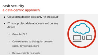 STORYBOARDS
casb security
a data-centric approach
■ Cloud data doesn’t exist only “in the cloud”
■ IT must protect data at access and on any
device
○ Granular DLP
○ Context-aware to distinguish between
users, device type, more
○ Device controls on mobile
 