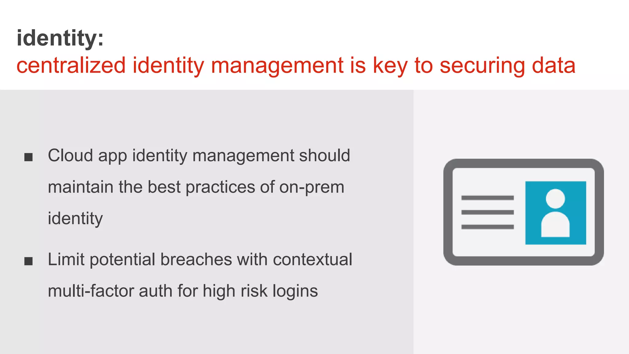 STORYBOAR
identity:
centralized identity management is key to securing data
■ Cloud app identity management should
maintain the best practices of on-prem
identity
■ Limit potential breaches with contextual
multi-factor auth for high risk logins
 
