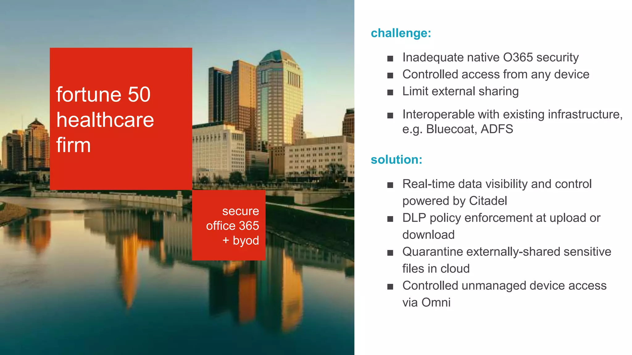 STORYBOAR
secure
office 365
+ byod
challenge:
■ Inadequate native O365 security
■ Controlled access from any device
■ Limit external sharing
■ Interoperable with existing infrastructure,
e.g. Bluecoat, ADFS
solution:
■ Real-time data visibility and control
powered by Citadel
■ DLP policy enforcement at upload or
download
■ Quarantine externally-shared sensitive
files in cloud
■ Controlled unmanaged device access
via Omni
fortune 50
healthcare
firm
 