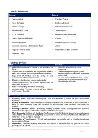 Last updated on April 2016 by People & Capability, Employers Mutual ©
Page 3 of 4
KEY RELATIONSHIPS
Internal External
► Team Leaders ► WorkSafe Victoria
► Case Managers ► Employers/Brokers
► Claims Manager ► Rehabilitation Providers
► Client Services Team ► Legal Providers
► RTW Specialist ► Return to Work Coordinators
► Claims Operations Manager ► Workers
► Liability Specialists ► Medical/Treatment Providers
► Business Assurance & Optimisation Team ► Unions
► Legal & Technical Team ► Independent Medical Examiners
► Premium Team
MINIMUM CRITERIA
Skills Experience
► Advanced competency in the use of MS Word and MS
Excel
► Superior time management and organisation skills to
direct and prioritise own responsibilities and work flow.
► High level of initiative and the ability to work
autonomously with minimal direction.
► Effective oral and written communication skills
► Some understanding of the Victorian legislation and the
associated regulations
► Basic understanding of medical terminology
► Ability to utilise WorkSafe systems NOVUS, ACCtion
and Tempus - desirable.
► Customer Service and/or Office
experience.
► Experience of providing high quality
administrative support in a fast paced team
environment.
► For VCE or equivalent Graduates - some
experience in a Worker’s Compensation
environment is desirable.
Competencies
► Managing Work - Effectively managing one’s time and resources to ensure that work is completed
efficiently.
► Gaining Commitment - Using appropriate interpersonal styles and techniques to gain acceptance of
ideas or plans; modifying one’s own behaviour to accommodate tasks, situations, and individuals
involved.
► Building Customer Loyalty - Effectively meeting customer needs; building productive customer
relationships; taking responsibility for customer satisfaction and loyalty.
► Work Standards - Setting high standards of performance for self and others; assuming responsibility and
accountability for successfully completing assignments or tasks; self-imposing standards of excellence
rather than having standards imposed.
► Contributing to Team Success - Actively participating as a member of a team to move the team toward
the completion of goals.
► Negotiation - Effectively exploring alternatives and positions to reach outcomes that gain the support and
acceptance of all parties.
 