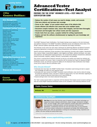 10 To register, call 888.268.8770 or 904.278.0524 • www.sqetraining.com • On-site training information, email onsitetraining@sqe.com
Advanced Tester
Certification—Test Analyst
Prepare for the ISTQB™ Advanced Level—Test Analyst
Certification Exam
The ISTQB™ Advanced Tester Certification—Test Analyst training course expands on the test techniques
and methods introduced in the ISTQB™ Foundation certification course and addresses those areas of the
ISTQB™ advanced syllabus specifically related to the Advanced Test Analyst certification.
This three-day course covers two main areas—techniques for performing effective and efficient functional
testing and approaches to testing the non-functional characteristics and attributes of software systems.
Specific techniques addressed include equivalence class partitioning, boundary value analysis, classification
trees, decision tables, cause-effects diagrams, state diagrams and tables, pairwise techniques, use cases,
and experience- and defect-based testing techniques. The non-functional software characteristics addressed
include functionality, reliability, usability, efficiency, maintainability, and portability.
This course is crammed full of hands-on exercises so that you can practice and master the methods and
techniques covered in the course. Taken in conjunction with the two-day Core Topics for Advanced ISTQB™
Certification course, you will have covered the syllabus for the Advanced Tester Certification–Test Analyst
course and be ready to take the certification exam.
Who Should Attend?
• Individuals who have taken the ISTQB™ Certified Tester—Foundation Level training and wish to expand
their knowledge and skills into more advanced areas.
• Individuals who have received the ISTQB™ Foundation Level certification, have met the criteria for taking
the advanced certification exams, and wish to prepare for those exams. For more information regarding the
criteria for taking the advanced examinations, go to www.ASTQB.org.
• Anyone wishing to learn more about advanced testing topics.
The “Core” course must be taken in conjunction with the Advanced Test Analyst course by anyone wishing to
take one of the ISTQB™ Advanced Certification exams at the completion of the three-day advanced course.
Bethesda, MD	 November 2–4, 2011
$ Reduce the number of test cases you need to design, create, and execute
$ Find more defects and increase test coverage
$ Focus on the “edges” of your system where many of the defects hide
$ Create efficient and effective test cases that cover multiple inputs
$ Document complex business rules, ensure their integrity, and test them thoroughly
$ Document and thoroughly test critical events and time sequences
$ Create tests from use cases, a popular method for writing requirements
$ Explore and test the software simultaneously by tapping into your knowledge and
experience
Public Course Dates
Risk Management
The risk assessment process
Identifying project and product risks
Approaches for mitigating risks
Prioritizing testing by risk attributes
Functional Testing Techniques
Equivalence class partitioning
Practice exercise
Boundary value analysis
Practice exercise
Classification trees
Practice exercise
Decision tables for test analysis
Decision tables into test cases
Practice exercise
Cause-effects diagrams
State diagrams and tables
Practice exercise
Pairwise testing
Practice exercise
Testing with use cases
Experience-based testing
Defect-based techniques
Practice exercise
Testing Non-Functional Quality
Quality attributes—the “ilities”
Reliability factors to verify
Defining and checking usability
Performance and efficiency considerations
Maintainability factors to verify
Portability needs
Practice exercise
Wrap-up and Discussion
3-Day
Course Outline:
Course Link: www.sqetraining.com/ata
Public
Learning Options
Course
Accreditation
Dale Perry has more than thirty-four years of experience in information technology as a
programmer/analyst, database administrator, project manager, development manager,
tester, and test manager. Dale’s project experience includes large system development
and conversions, distributed systems, and both web-based and client/server
applications. A professional instructor for more than twenty years, he has presented
at numerous industry conferences on development and testing. With Software Quality
Engineering for fifteen years, Dale has specialized in training and consulting on testing, inspections and
reviews, and other testing and quality-related topics.
Claire Lohr is an additional instructor for this course.
Instructor Spotlight
 