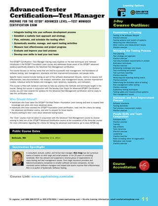 11To register, call 888.268.8770 or 904.278.0524 • www.sqetraining.com • On-site training information, email onsitetraining@sqe.com
Advanced Tester
Certification—Test Manager
Prepare for the ISTQB™ Advanced Level—Test Manager
Certification Exam
The ISTQB™ Certification—Test Manager training class expands on the test techniques and methods
introduced in the ISTQB™ Foundation Level course and addresses those areas of the ISTQB™ advanced
syllabus specifically related to the Advanced Test Management certification.
The course focuses on the key areas that are vital for successful test management: the foundations of
software testing, test management, standards and test improvement processes, and people skills.
Specific topics covered include testing as part of the software development lifecycle, metrics to assess test
effectiveness, test documentation, risk analysis, estimation, test management issues, process improvement
models, individual skills for testers and managers, team dynamics, leadership, and motivation.
This course is filled with hands-on exercises to help you practice the methods and techniques taught in the
course. Taking this course in conjunction with the two-day Core Topics for Advanced ISTQB™ Certification
course, you will have covered the syllabus for the Advanced Test Management certification and be ready to
take the certification exam.
Who Should Attend?
• Individuals who have taken the ISTQB™ Certified Tester—Foundation Level training and wish to expand their
knowledge and skills into more advanced areas.
• Individuals who have received the ISTQB™ Foundation Level certification, have met the criteria for taking
the advanced certification exams, and wish to prepare for those exams.
• Anyone wishing to learn more about advanced testing topics.
The “Core” course must be taken in conjunction with the Advanced Test Management course by anyone
wishing to take one of the ISTQB™ Advanced Certification exams at the completion of the three-day course.
For more information regarding the criteria for taking the advanced examinations, go to www.ASTQB.org.
Foundations of Testing
Testing in the software lifecycle
Practice exercise
Testing systems and system of systems
Measuring test effectiveness
Other metrics and measurement issues
Practice exercise
Managing the Testing Process
Test planning
Test strategy and approach
Practice exercise
Test documentation requirements in context
Estimation techniques
Practice exercise
Scheduling challenges and issues
Test monitoring and control
Test summary reporting
Practice exercise
Measuring and reporting testing status
Practice exercise
Determining the business value of testing
Risk management within testing
Practice exercise
Exploratory testing techniques
Testing safety and mission-critical systems
Test management issues
Standards and Test Improvement
Process
Software standards
Testing standards
Test process improvement models
Practice exercise
People Skills and Team
Composition
Individual skills
Practice exercise
Training
Gap analysis
Team dynamics
Practice exercise
Leadership
Practice exercise
Place of testing within an organization
Motivation and morale
Practice exercise
Bethesda, MD	 November 2–4, 2011
$ Integrate testing into your software development process
$ Establish a realistic test approach and strategy
$ Plan, estimate, and schedule the testing effort
$ Dynamically monitor, manage, and report testing activities
$ Measure test effectiveness and project progress
$ Evaluate and improve your test process
$ Develop new skills to lead your test team
3-Day
Course Outline:
Public Course Dates
Course Link: www.sqetraining.com/atm
Public
Learning Options
Course
Accreditation
A consultant, lecturer, author, and former test manager, Rick Craig has led numerous
teams of testers on both large and small projects. In his 25 years of consulting
worldwide, Rick has advised and supported a diverse group of organizations on
many testing and test management issues. From large insurance providers and
telecommunications companies to smaller software services companies, he has
mentored senior software managers and helped test teams improve their effectiveness.
Rick is co-author of Systematic Software Testing.
Instructor Spotlight
 