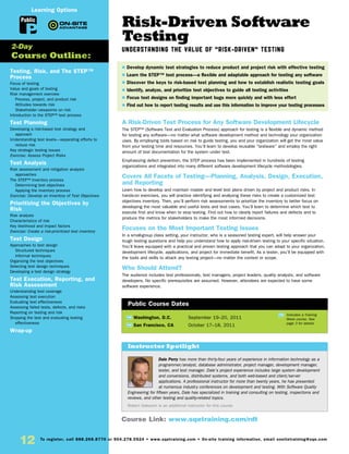 12 To register, call 888.268.8770 or 904.278.0524 • www.sqetraining.com • On-site training information, email onsitetraining@sqe.com
Risk-Driven Software
Testing
Understanding the Value of “Risk-Driven” Testing
A Risk-Driven Test Process for Any Software Development Lifecycle
The STEP™ (Software Test and Evaluation Process) approach for testing is a flexible and dynamic method
for testing any software—no matter what software development method and technology your organization
uses. By employing tools based on risk to guide testing, you and your organization will get the most value
from your testing time and resources. You’ll learn to develop reusable “testware” and employ the right
amount of test documentation for the system under test.
Emphasizing defect prevention, the STEP process has been implemented in hundreds of testing
organizations and integrated into many different software development lifecycle methodologies.
Covers All Facets of Testing—Planning, Analysis, Design, Execution,
and Reporting
Learn how to develop and maintain master and level test plans driven by project and product risks. In
hands-on exercises, you will practice identifying and analyzing these risks to create a customized test
objectives inventory. Then, you’ll perform risk assessments to prioritize the inventory to better focus on
developing the most valuable and useful tests and test cases. You’ll learn to determine which test to
execute first and know when to stop testing. Find out how to clearly report failures and defects and to
produce the metrics for stakeholders to make the most informed decisions.
Focuses on the Most Important Testing Issues
In a small-group class setting, your instructor, who is a seasoned testing expert, will help answer your
tough testing questions and help you understand how to apply risk-driven testing to your specific situation.
You’ll leave equipped with a practical and proven testing approach that you can adapt to your organization,
development lifecycle, applications, and project for immediate benefit. As a tester, you’ll be equipped with
the tools and skills to attack any testing project—no matter the context or scope.
Who Should Attend?
The audience includes test professionals, test managers, project leaders, quality analysts, and software
developers. No specific prerequisites are assumed. However, attendees are expected to have some
software experience.
TW Washington, D.C.	 September 19–20, 2011
TW San Francisco, CA	 October 17–18, 2011
Dale Perry has more than thirty-four years of experience in information technology as a
programmer/analyst, database administrator, project manager, development manager,
tester, and test manager. Dale’s project experience includes large system development
and conversions, distributed systems, and both web-based and client/server
applications. A professional instructor for more than twenty years, he has presented
at numerous industry conferences on development and testing. With Software Quality
Engineering for fifteen years, Dale has specialized in training and consulting on testing, inspections and
reviews, and other testing and quality-related topics.
Robert Sabourin is an additional instructor for this course.
$ Develop dynamic test strategies to reduce product and project risk with effective testing
$ Learn the STEP™ test process—a flexible and adaptable approach for testing any software
$ Discover the keys to risk-based test planning and how to establish realistic testing goals
$ Identify, analyze, and prioritize test objectives to guide all testing activities
$ Focus test designs on finding important bugs more quickly and with less effort
$ Find out how to report testing results and use this information to improve your testing processes
Instructor Spotlight
Public Course Dates
TW Indicates a Training
Week course. See
page 3 for details.
Testing, Risk, and The STEP™
Process
Focus of testing
Value and goals of testing
Risk management overview
Process, project, and product risk
Attitudes towards risk
Stakeholder viewpoints on risk
Introduction to the STEP™ test process
Test Planning
Developing a risk-based test strategy and
approach
Understanding test levels—separating efforts to
reduce risk
Key strategic testing issues
Exercise: Assess Project Risks
Test Analysis
Risk assessment and mitigation analysis
approaches
The STEP™ Inventory process
Determining test objectives
Applying the inventory process
Exercise: Develop an Inventory of Test Objectives
Prioritizing the Objectives by
Risk
Risk analysis
Characteristics of risk
Key likelihood and impact factors
Exercise: Create a risk-prioritized test inventory
Test Design
Approaches to test design
Structured techniques
Informal techniques
Organizing the test objectives
Selecting test design techniques
Developing a test design strategy
Test Execution, Reporting, and
Risk Assessment
Understanding test coverage
Assessing test execution
Evaluating test effectiveness
Assessing failed tests, defects, and risks
Reporting on testing and risk
Stopping the test and evaluating testing
effectiveness
Wrap-up
2-Day
Course Outline:
Course Link: www.sqetraining.com/rdt
Public
Learning Options
 