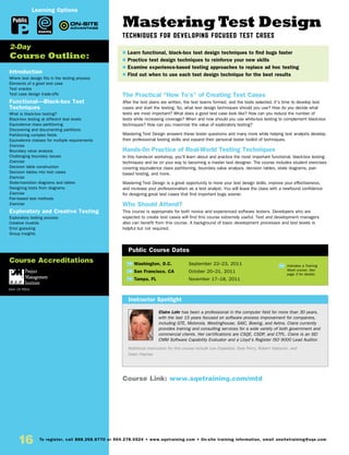 Mastering Test Design
Techniques for Developing Focused Test Cases
The Practical “How To’s” of Creating Test Cases
After the test plans are written, the test teams formed, and the tools selected, it’s time to develop test
cases and start the testing. So, what test design techniques should you use? How do you decide what
tests are most important? What does a good test case look like? How can you reduce the number of
tests while increasing coverage? When and how should you use white-box testing to complement black-box
techniques? How can you maximize the value of exploratory testing?
Mastering Test Design answers these tester questions and many more while helping test analysts develop
their professional testing skills and expand their personal tester toolkit of techniques.
Hands-0n Practice of Real-World Testing Techniques
In this hands-on workshop, you’ll learn about and practice the most important functional, black-box testing
techniques and be on your way to becoming a master test designer. The course includes student exercises
covering equivalence class partitioning, boundary value analysis, decision tables, state diagrams, pair-
based testing, and more.
Mastering Test Design is a great opportunity to hone your test design skills, improve your effectiveness,
and increase your professionalism as a test analyst. You will leave the class with a newfound confidence
for designing great test cases that find important bugs sooner.
Who Should Attend?
This course is appropriate for both novice and experienced software testers. Developers who are
expected to create test cases will find this course extremely useful. Test and development managers
also can benefit from this course. A background of basic development processes and test levels is
helpful but not required.
Introduction
Where test design fits in the testing process
Elements of a good test case
Test oracles
Test case design trade-offs
Functional—Black-box Test
Techniques
What is black-box testing?
Black-box testing at different test levels
Equivalence class partitioning
Discovering and documenting partitions
Partitioning complex fields
Equivalence classes for multiple requirements
Exercise
Boundary value analysis
Challenging boundary issues
Exercise
Decision table construction
Decision tables into test cases
Exercise
State-transition diagrams and tables
Designing tests from diagrams
Exercise
Pair-based test methods
Exercise
Exploratory and Creative Testing
Exploratory testing process
Creative invalids
Error guessing
Group insights
	
TW Washington, D.C.	 September 22–23, 2011
TW San Francisco, CA	 October 20–21, 2011
TW Tampa, FL	 November 17–18, 2011
Claire Lohr has been a professional in the computer field for more than 30 years,
with the last 15 years focused on software process improvement for companies,
including GTE, Motorola, Westinghouse, SAIC, Boeing, and Aetna. Claire currently
provides training and consulting services for a wide variety of both government and
commercial clients. Her certifications are CSQE, CSDP, and CTFL. Claire is an SEI
CMM Software Capability Evaluator and a Lloyd’s Register ISO 9000 Lead Auditor.
Additional instructors for this course include Lee Copeland, Dale Perry, Robert Sabourin, and
Dawn Haynes.
$ Learn functional, black-box test design techniques to find bugs faster
$ Practice test design techniques to reinforce your new skills
$ Examine experience-based testing approaches to replace ad hoc testing
$ Find out when to use each test design technique for the best results
2-Day
Course Outline:
Instructor Spotlight
Public Course Dates
TW Indicates a Training
Week course. See
page 3 for details.
Course Link: www.sqetraining.com/mtd
Public
eLearning
Learning Options
Course Accreditations
Earn 15 PDUs
16 To register, call 888.268.8770 or 904.278.0524 • www.sqetraining.com • On-site training information, email onsitetraining@sqe.com
 