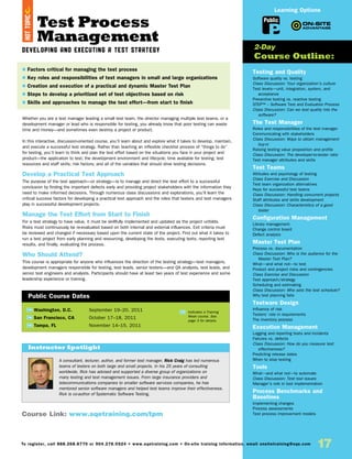 Test Process
Management
Developing and Executing a Test Strategy
Whether you are a test manager leading a small test team, the director managing multiple test teams, or a
development manager or lead who is responsible for testing, you already know that poor testing can waste
time and money—and sometimes even destroy a project or product.
In this interactive, discussion-oriented course, you’ll learn about and explore what it takes to develop, maintain,
and execute a successful test strategy. Rather than teaching an inflexible checklist process of “things to do”
for testing, you’ll learn to think and plan the test effort based on the situations you face in your project and
product—the application to test; the development environment and lifecycle; time available for testing; test
resources and staff skills; risk factors; and all of the variables that should drive testing decisions.
Develop a Practical Test Approach
The purpose of the test approach—or strategy—is to manage and direct the test effort to a successful
conclusion by finding the important defects early and providing project stakeholders with the information they
need to make informed decisions. Through numerous class discussions and explorations, you’ll learn the
critical success factors for developing a practical test approach and the roles that testers and test managers
play in successful development projects.
Manage the Test Effort from Start to Finish
For a test strategy to have value, it must be skillfully implemented and updated as the project unfolds.
Risks must continuously be re-evaluated based on both internal and external influences. Exit criteria must
be reviewed and changed if necessary based upon the current state of the project. Find out what it takes to
run a test project from early planning and resourcing, developing the tests, executing tests, reporting test
results, and finally, evaluating the process.
Who Should Attend?
This course is appropriate for anyone who influences the direction of the testing strategy—test managers,
development managers responsible for testing, test leads, senior testers—and QA analysts, test leads, and
senior test engineers and analysts. Participants should have at least two years of test experience and some
leadership experience or training.
TW Washington, D.C.	 September 19–20, 2011
TW San Francisco, CA	 October 17–18, 2011
TW Tampa, FL	 November 14–15, 2011
A consultant, lecturer, author, and former test manager, Rick Craig has led numerous
teams of testers on both large and small projects. In his 25 years of consulting
worldwide, Rick has advised and supported a diverse group of organizations on
many testing and test management issues. From large insurance providers and
telecommunications companies to smaller software services companies, he has
mentored senior software managers and helped test teams improve their effectiveness.
Rick is co-author of Systematic Software Testing.
$ Factors critical for managing the test process
$ Key roles and responsibilities of test managers in small and large organizations
$ Creation and execution of a practical and dynamic Master Test Plan
$ Steps to develop a prioritized set of test objectives based on risk
$ Skills and approaches to manage the test effort—from start to finish
Instructor Spotlight
Public Course Dates
TW Indicates a Training
Week course. See
page 3 for details.
Testing and Quality
Software quality vs. testing
Class Discussion: Your organization’s culture
Test levels—unit, integration, system, and
acceptance
Preventive testing vs. reactive testing
STEP™ – Software Test and Evaluation Process
Class Discussion: Can we test quality into the
software?
The Test Manager
Roles and responsibilities of the test manager
Communicating with stakeholders
Class Discussion: Ways to obtain management
buy-in
Raising testing value proposition and profile
Class Discussion: The developer-to-tester ratio
Test manager attributes and skills
Test Teams
Attitudes and psychology of testing
Class Exercise and Discussion
Test team organization alternatives
Keys for successful test teams
Class Discussion: Handling concurrent projects
Staff attributes and skills development
Class Discussion: Characteristics of a good
tester
Configuration Management
Library management
Change control board
Defect analysis
Master Test Plan
Process vs. documentation
Class Discussion: Who is the audience for the
Master Test Plan?
What—and what not—to test
Product and project risks and contingencies
Class Exercise and Discussion
Test approach/strategy
Scheduling and estimating
Class Discussion: Who sets the test schedule?
Why test planning fails
Testware Design
Influence of risk
Testers’ role in requirements
The inventory process
Execution Management
Logging and reporting tests and incidents
Failures vs. defects
Class Discussion: How do you measure test
effectiveness?
Predicting release dates
When to stop testing
Tools
What—and what not—to automate
Class Discussion: Test tool issues
Manager’s role in tool implementation
Process Benchmarks and
Baselines
Implementing changes
Process assessments
Test process improvement models
2-Day
Course Outline:
Course Link: www.sqetraining.com/tpm
Public
Learning Options
To register, call 888.268.8770 or 904.278.0524 • www.sqetraining.com • On-site training information, email onsitetraining@sqe.com
17
HOTTOPIC
 