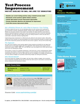 Test Process
Improvement
Practical Guidelines for Small and Large Test Organizations
Get a Realistic Picture of—and a Plan to Improve—Your Testing
To become a great test team you not only need great testers but also a process that is optimized for
your environment—business, development lifecycle, company culture, software applications, and more.
Whether your test group consists of two people or two hundred, this highly interactive course delivers a
practical, systematic approach to assess your current test processes and chart a course for measurable
improvements. You’ll leave with new insights into how your testing compares to others and take back a
customizable, step-by-step roadmap for getting better.
Implementing process improvement is a difficult task and—without its own process in place—often yields
nothing more than frustration for those participating. Test Process Improvement provides an excellent outline
for the entire improvement process and reveals the most common “gotcha’s” that can kill the whole thing.
The Approach
You’ll learn how to baseline current practices against industry practices and identify the most logical and
valuable areas for measurable changes within your organization. After exploring several industry process
improvement models—CMMI®
, TMMi®
, TPI®
, and TPI® Next—you’ll dive deeply into the TPI® model and learn
how to use it for improving your testing.
Find out when it is best to do a full-blown assessment, a less formal one, or even a self-assessment. Explore
and practice data collection methods to build a baseline of current processes. Every student leaves with an
understanding of exactly how to use the TPI® model and with the knowledge of its strengths and weaknesses.
The class explores strategies for successfully implementing changes and making them permanent.
Who Should Attend?
This course equips test managers, QA managers, test team leads, software managers, test consultants,
and IT improvement specialists with the tools and skills they need to plan for and conduct a structured test
process assessment and improvement initiative.
Introduction
Typical complaints about testing
Improving the testing process
Position and scope of test process improvement
The process of change
Improvement Process
Awareness
Goal, scope, and approach
Develop the assessment tool
Define improvement actions
Plan the improvement project
Implement change
Evaluate results and adjust
The Test Process Improvement
(TPI®
) Model
Relationship to CMMI®
Relationship to TPI®
Next
Assessment
Twenty key areas
Maturity levels
Checkpoints
Improvement suggestions
Test Maturity Matrix explained
Order of improvements
Improvement Actions
Objectives
Findings
Recommendations
Take-Home Bonus
Each public course
participant receives a
copy of the book, Test
Process Improvement:
A Practical Step-by-Step
Guide to Structured
Testing, by Tim Koomen
and Martin Pol.
Valid for public courses only.
TW San Francisco, CA	 October 20, 2011
TW Tampa, FL	 November 17, 2011
$ Baseline your current testing practices using a standard process model
$ Benchmark current practices against industry practices
$ Identify high payback process improvement opportunities
$ Develop measurable objectives and milestones for improvement
$ Avoid killer process improvement pitfalls
1-Day
Course Outline:
Public Course Dates
TW Indicates a Training
Week course. See
page 3 for details.
Course Link: www.sqetraining.com/tpi
A consultant, lecturer, author, and former test manager, Rick Craig has led numerous
teams of testers on both large and small projects. In his 25 years of consulting
worldwide, Rick has advised and supported a diverse group of organizations on
many testing and test management issues. From large insurance providers and
telecommunications companies to smaller software services companies, he has
mentored senior software managers and helped test teams improve their effectiveness.
Rick is co-author of Systematic Software Testing.
Additional instructors for this course include Lee Copeland and Martin Pol.
Instructor Spotlight
Public
Learning Options
To register, call 888.268.8770 or 904.278.0524 • www.sqetraining.com • On-site training information, email onsitetraining@sqe.com
19
 