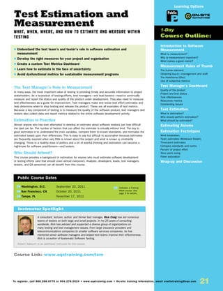 Test Estimation and
Measurement
What, When, Where, and How to Estimate and Measure within
Testing
The Test Manager’s Role in Measurement
In many ways, the most important value of testing is providing timely and accurate information to project
stakeholders. As a by-product of testing efforts, test managers—and lead testers—need to continually
measure and report the status and quality of the product under development. They also need to measure
test effectiveness as a guide for improvement. Test managers make and revise test effort estimates and
help determine when to stop testing and release the product. These are all examples of test metrics.
Because a key component of testing is to measure the quality of the software product, test managers and
testers also collect data and report metrics related to the entire software development activity.
Estimation in Practice
Almost anyone who has ever attempted to develop an estimate about software realizes just how difficult
the task can be. The number of factors that can affect the estimate is virtually without limit. The key to
good estimates is to understand the main variables, compare them to known standards, and normalize the
estimates based upon their differences. This is easy to say but difficult to accomplish because estimates
are frequently required when very little is known about the project and what is known is constantly
changing. Throw in a healthy dose of politics and a bit of wishful thinking and estimation can become a
nightmare for software practitioners—and testers.
Who Should Attend?
This course provides a background in estimation for anyone who must estimate software development
or testing efforts (and that should cover almost everyone!). Analysts, developers, leads, test managers,
testers, and QA personnel can all benefit from this course.
Introduction to Software
Measurement
What is measurement?
Why is measurement important?
What makes a good metric?
Measurement Rules of Thumb
The human element
Obtaining buy-in—management and staff
The Hawthorne Effect
Use of subjective metrics
Test Manager’s Dashboard
Quality of the product
Project and test status
Test effectiveness
Resources metrics
Outstanding issues
Test Estimation
What is estimation?
Who should perform estimation?
What should be estimated?
Estimating Axioms
Estimation Techniques
Work breakdown
Team estimates (Wideband Delphi)
Three-point estimates
Company standards and norms
Percent of project effort
Story point sizing
Poker estimation
Wrap-up and Discussion
TW Washington, D.C.	 September 22, 2011
TW San Francisco, CA	 October 20, 2011
TW Tampa, FL	 November 17, 2011
$ Understand the test team’s and tester’s role in software estimation and
measurement
$ Develop the right measures for your project and organization
$ Create a custom Test Metrics Dashboard
$ Learn how to estimate in the face of uncertainty
$ Avoid dysfunctional metrics for sustainable measurement programs
1-Day
Course Outline:
Public Course Dates
TW Indicates a Training
Week course. See
page 3 for details.
Public
Learning Options
Course Link: www.sqetraining.com/tem
21To register, call 888.268.8770 or 904.278.0524 • www.sqetraining.com • On-site training information, email onsitetraining@sqe.com
A consultant, lecturer, author, and former test manager, Rick Craig has led numerous
teams of testers on both large and small projects. In his 25 years of consulting
worldwide, Rick has advised and supported a diverse group of organizations on
many testing and test management issues. From large insurance providers and
telecommunications companies to smaller software services companies, he has
mentored senior software managers and helped test teams improve their effectiveness.
Rick is co-author of Systematic Software Testing.
Robert Sabourin is an additional instructor for this course.
Instructor Spotlight
 