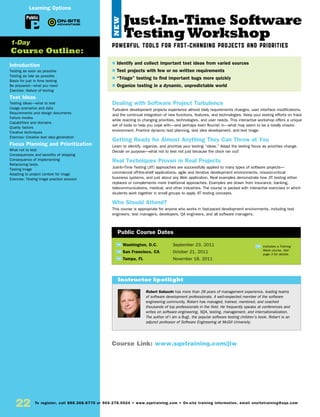 22 To register, call 888.268.8770 or 904.278.0524 • www.sqetraining.com • On-site training information, email onsitetraining@sqe.com
Just-In-Time Software
Testing Workshop
Powerful Tools for Fast-Changing Projects and Priorities
Dealing with Software Project Turbulence
Turbulent development projects experience almost daily requirements changes, user interface modifications,
and the continual integration of new functions, features, and technologies. Keep your testing efforts on track
while reacting to changing priorities, technologies, and user needs. This interactive workshop offers a unique
set of tools to help you cope with—and perhaps even flourish in—what may seem to be a totally chaotic
environment. Practice dynamic test planning, test idea development, and test triage.
Getting Ready for Almost Anything They Can Throw at You
Learn to identify, organize, and prioritize your testing “ideas.” Adapt the testing focus as priorities change.
Decide on purpose—what not to test not just because the clock ran out!
Real Techniques Proven in Real Projects
Just-In-Time Testing (JIT) approaches are successfully applied to many types of software projects—
commercial off-the-shelf applications, agile and iterative development environments, mission-critical
business systems, and just about any Web application. Real examples demonstrate how JIT testing either
replaces or complements more traditional approaches. Examples are drawn from insurance, banking,
telecommunications, medical, and other industries. The course is packed with interactive exercises in which
students work together in small groups to apply JIT testing concepts.
Who Should Attend?
This course is appropriate for anyone who works in fast-paced development environments, including test
engineers, test managers, developers, QA engineers, and all software managers.
TW Washington, D.C.	 September 23, 2011
TW San Francisco, CA	 October 21, 2011
TW Tampa, FL	 November 18, 2011
$ Identify and collect important test ideas from varied sources
$ Test projects with few or no written requirements
$ “Triage” testing to find important bugs more quickly
$ Organize testing in a dynamic, unpredictable world
Public Course Dates
TW Indicates a Training
Week course. See
page 3 for details.
Introduction
Testing as soon as possible
Testing as late as possible
Basis for just in time testing
Be prepared—what you need
Exercise: Nature of testing
Test Ideas
Testing ideas—what to test
Usage scenarios and data
Requirements and design documents
Failure modes
Capabilities and domains
Quality factors
Creative techniques
Exercise: Creative test idea generation
Focus Planning and Prioritization
What not to test
Consequences and benefits of skipping
Consequence of implementing
Refactoring tests
Testing triage
Adapting to project context for triage
Exercise: Testing triage practice session
1-Day
Course Outline:
Public
Course Link: www.sqetraining.com/jiw
Learning Options
Robert Sabourin has more than 28 years of management experience, leading teams
of software development professionals. A well-respected member of the software
engineering community, Robert has managed, trained, mentored, and coached
thousands of top professionals in the field. He frequently speaks at conferences and
writes on software engineering, SQA, testing, management, and internationalization.
The author of I am a Bug!, the popular software testing children’s book, Robert is an
adjunct professor of Software Engineering at McGill University.
Instructor Spotlight
NEW
 