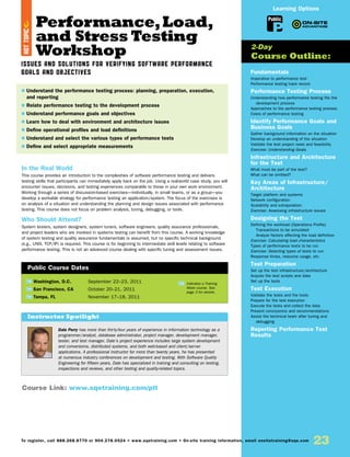 Performance,Load,
and Stress Testing
Workshop
Issues and Solutions for Verifying Software Performance
Goals and Objectives
In the Real World
This course provides an introduction to the complexities of software performance testing and delivers
testing skills that participants can immediately apply back on the job. Using a real-world case study, you will
encounter issues, decisions, and testing experiences comparable to those in your own work environment.
Working through a series of discussion-based exercises—individually, in small teams, or as a group—you
develop a workable strategy for performance testing an application/system. The focus of the exercises is
on analysis of a situation and understanding the planning and design issues associated with performance
testing. This course does not focus on problem analysis, tuning, debugging, or tools.
Who Should Attend?
System testers, system designers, system tuners, software engineers, quality assurance professionals,
and project leaders who are involved in systems testing can benefit from this course. A working knowledge
of system testing and quality assurance fundamentals is assumed, but no specific technical background
(e.g., UNIX, TCP/IP) is required. This course is for beginning to intermediate skill levels relating to software
performance testing. This is not an advanced course dealing with specific tuning and assessment issues.
Fundamentals
Imperative to performance test
Performance testing track record
Performance Testing Process
Understanding how performance testing fits the
development process
Approaches to the performance testing process
Costs of performance testing
Identify Performance Goals and
Business Goals
Gather background information on the situation
Develop an understanding of the situation
Validate the test project need and feasibility
Exercise: Understanding Goals
Infrastructure and Architecture
for the Test
What must be part of the test?
What can be omitted?
Key Areas of Infrastructure/
Architecture
Target platform and systems
Network configuration
Scalability and extrapolation
Exercise: Assessing infrastructure issues
Designing the Test
Defining the workload (Operations Profile)
Transactions to be simulated
Analyze factors affecting the load definition
Exercise: Calculating load characteristics
Types of performance tests to be run
Exercise: Selecting types of tests to run
Response times, resource usage, etc.
Test Preparation
Set up the test infrastructure/architecture
Acquire the test scripts and data
Set up the tools
Test Execution
Validate the tests and the tools
Prepare for the test execution
Execute the tests and collect the data
Present conclusions and recommendations
Assist the technical team after tuning and
debugging
Reporting Performance Test
Results
TW Washington, D.C.	 September 22–23, 2011
TW San Francisco, CA	 October 20–21, 2011
TW Tampa, FL	 November 17–18, 2011
$ Understand the performance testing process: planning, preparation, execution,
and reporting
$ Relate performance testing to the development process
$ Understand performance goals and objectives
$ Learn how to deal with environment and architecture issues
$ Define operational profiles and load definitions
$ Understand and select the various types of performance tests
$ Define and select appropriate measurements
2-Day
Course Outline:
Public Course Dates
TW Indicates a Training
Week course. See
page 3 for details.
Course Link: www.sqetraining.com/plt
Public
Learning Options
To register, call 888.268.8770 or 904.278.0524 • www.sqetraining.com • On-site training information, email onsitetraining@sqe.com
23
Dale Perry has more than thirty-four years of experience in information technology as a
programmer/analyst, database administrator, project manager, development manager,
tester, and test manager. Dale’s project experience includes large system development
and conversions, distributed systems, and both web-based and client/server
applications. A professional instructor for more than twenty years, he has presented
at numerous industry conferences on development and testing. With Software Quality
Engineering for fifteen years, Dale has specialized in training and consulting on testing,
inspections and reviews, and other testing and quality-related topics.
Instructor Spotlight
HOTTOPIC
 