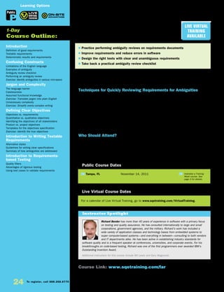 24 To register, call 888.268.8770 or 904.278.0524 • www.sqetraining.com • On-site training information, email onsitetraining@sqe.com
Finding Ambiguities in
Requirements
Techniques for Improving Requirements
and Software
Studies have shown that poor requirements are one of the most significant contributors to project failure—
and half of all defects have their origin in bad requirements. If specifications are ambiguous, there is nearly
a 100% chance that there will be one or more defects in the corresponding code.
Techniques for Quickly Reviewing Requirements for Ambiguities
Finding Ambiguities in Requirements explores ways to review specifications quickly and quantitatively to
identify what is unclear about them. This powerful, yet practical, method helps you ensure that requirements
documentation is clear, concise, and unambiguous.
Learn about and practice simple, effective review techniques that can reduce the ambiguity rate by 95%
on subsequent specifications. In addition you’ll learn to determine if the requirements are detailed enough
to produce a sufficient set of test cases to validate the system’s functionality. To reinforce lectures and
discussions, you’ll practice your newly acquired knowledge and skills in classroom exercises.
You can apply these same techniques to design specifications, user manuals, training materials, and online
help, as well as agreements and contracts for software development projects.
Who Should Attend?
This course is intended to help those who write and review functional requirements and those who
develop and test systems based on those requirements. The audience includes business analysts,
test analysts, requirements engineers, developers, technical writers, and project managers. No specific
prerequisites are assumed.
Introduction
Definition of good requirements
Testable requirements
Deterministic results and requirements
Confusing Constructs
Limitations of the English language
Examples of ambiguity
Ambiguity review checklist
Performing an ambiguity review
Exercise: Identify ambiguities in various mini-specs
Jargon and Complexity
The language barrier
Carelessness
Assumed functional knowledge
Exercise: Translate jargon into plain English
Unnecessary complexity
Exercise: Simplify overly complex writing
Defining Clear Objectives
Objectives vs. requirements
Quantitative vs. qualitative objectives
Identifying the objectives of all stakeholders
Product vs. project objectives
Templates for the objectives specification
Exercise: Identify the true objectives
Introduction to Writing Testable
Requirements
Alternative styles
Guidelines for writing clear specifications
Summary of how ambiguities are addressed
Introduction to Requirements-
based Testing
Quality filters
Advantages of rigorous testing
Using test cases to validate requirements
TW Tampa, FL	 November 14, 2011
$ Practice performing ambiguity reviews on requirements documents
$ Improve requirements and reduce errors in software
$ Design the right tests with clear and unambiguous requirements
$ Take back a practical ambiguity review checklist
1-Day
Course Outline:
Public Course Dates
TW Indicates a Training
Week course. See
page 3 for details.
Course Link: www.sqetraining.com/far
Richard Bender has more than 40 years of experience in software with a primary focus
on testing and quality assurance. He has consulted internationally to large and small
corporations, government agencies, and the military. Richard’s work has included a
wide variety of application classes and technology bases from embedded systems to
super computer-based systems—and everything in between—consulting to both vendors
and IT departments alike. He has been active in establishing industry standards for
software quality and is a frequent speaker at conferences, universities, and corporate events. For his
breakthroughs on code-based testing, Richard was one of the first programmers ever awarded IBM’s
Outstanding Invention Award.
Additional instructors for this course include Bill Lewis and Gary Mogyorodi.
Instructor Spotlight
Public
Learning Options
Live Virtual
Training
Available
For a calendar of Live Virtual Training, go to www.sqetraining.com/VirtualTraining.
Live Virtual Course Dates
 