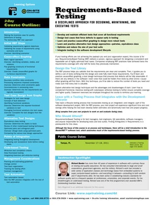 Requirements-Based
Testing
A Disciplined Approach for Designing, Maintaining, and
Executing Tests
If your testing efforts are not achieving the payback you and your organization expect, this course is for
you. Requirements-Based Testing (RBT) delivers a proven, rigorous approach for designing a consistent and
repeatable set of highly optimized test cases. Companies employing RBT practices have achieved twice the
requirements coverage with only half the tests they previously maintained.
Design the Test Library
The RBT process helps you validate that the requirements are clear and complete. Then, it guides you to
define a set of tests verifying that the design and code fully meet those requirements. You’ll learn and
practice cause-effect graphing, a test design technique that ensures that defects will be fully observable. If
there are any defects in the software—even ones that could be hidden from tests by other errors—cause-
effect graphing will find them. With this technique, you’ll be able to reduce the number of tests you need and
make sure that every test is valuable.
Explore alternative test design techniques and the advantages and disadvantages of each. Learn how to
complement functional, black-box testing with code-based, white-box testing to further ensure complete coverage
and higher quality. Classroom exercises are employed throughout the course to reinforce your learning.
Leave with a Testing Process that Integrates with the Development
Lifecycle
Take back a lifecycle testing process that incorporates testing as an integrated—and integral—part of the
software development project. With the RBT process, your next project will experience significant time and cost
savings while helping the test team develop better estimates and dynamically track test and project progress.
Bring samples from your own projects to work on and evaluate during class.
Who Should Attend?
Requirements-Based Testing is for test managers, test engineers, QA specialists, software managers,
and anyone responsible for developing tests and test suites. Finding Ambiguities in Requirements is a
prerequisite for this class.
Although the focus of this course is on process and techniques, there will be a brief introduction to the
BenderRBT™ software tool, which automates much of the requirements-based testing process.
Introduction
Making the business case for quality
Definitions of testing
The twelve-step RBT test approach
Initial RBT Steps
Validating requirements against objectives
Validating the scope of requirements using
scenarios and tours
Exercise: Identifying scenarios
Cause-effect Graphing
Basic logical operators
Exercise: Identifying variables, states, and
relations
Five graphing constructs of functional
requirements
Exercise: Create cause-effect graphs for
numerous requirements
Data Constraints
Boundary condition data constraints
Processing sequence imposed constraints
Exercise: Determine what constraints apply
Inconsistencies in processing rules
Exercise: Determine why the requirements are
logically inconsistent
Test Case Design from Graphs
Strategies for test case design
Concept of fault detection
Identifying functional variations
Exercise: Determine the required functional
variations to test
Packaging functional variations into test cases
Exercise: Complete the test designs from the
variations
Alternative Test Designs
Equivalence class testing
Exercise: Determine the states to tests
Review of other model-based testing techniques
Optimized pairs and orthogonal pairs
Exercise: Design tests using optimized pairs
Comparing the various test design approaches
Points of Integration
Integrating testing throughout development
Developing user acceptance tests before coding
starts
Code-based Testing
White-box test completion criteria
Data flow-based testing
Integrating black-box and white-box testing
Management Considerations
Planning and estimating guidelines
Change control
Test team organization
Tracking the testing effort
Contract management
Test Automation
Test automation issues
How the RBT process integrates with the rest of
test automation
TW Tampa, FL	 November 17–18, 2011
Richard Bender has more than 40 years of experience in software with a primary focus
on testing and quality assurance. He has consulted internationally to large and small
corporations, government agencies, and the military. Richard’s work has included a
wide variety of application classes and technology bases from embedded systems to
super computer-based systems—and everything in between—consulting to both vendors
and IT departments alike. He has been active in establishing industry standards for
software quality and is a frequent speaker at conferences, universities, and corporate events. For his
breakthroughs on code-based testing, Richard was one of the first programmers ever awarded IBM’s
Outstanding Invention Award.
Gary Mogyorodi is an additional instructor for this course.
$ Develop and maintain efficient tests that cover all functional requirements
$ Design test cases that force defects to appear early in testing
$ Learn and practice cause-effect graphing to design more robust tests
$ Learn and practice alternative test design approaches—pairwise, equivalence class
$ Optimize and reduce the size of your test suite
$ Integrate testing in the software development lifecycle
2-Day
Course Outline:
Instructor Spotlight
Public Course Dates
TW
Indicates a Training
Week course. See
page 3 for details.
Course Link: www.sqetraining.com/rbt
Public
Learning Options
26 To register, call 888.268.8770 or 904.278.0524 • www.sqetraining.com • On-site training information, email onsitetraining@sqe.com
 