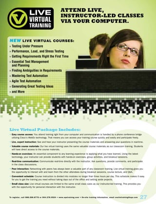 Attend Live,
Instructor-Led Classes
Via Your Computer.
Live Virtual Package Includes:
• Easy course access: You attend training right from your computer and communication is handled by a phone conference bridge
utilizing Cisco’s WebEx technology. That means you can access your training course quickly and easily and participate freely.
• Live, expert instruction: See and hear your instructor presenting the course materials and answering your questions in real-time.
• Valuable course materials: Our live virtual training uses the same valuable course materials as our classroom training. Students
will have direct access to the course materials.
• Hands-on exercises: An essential component to any learning experience is applying what you have learned. Using the latest
technology, your instructor can provide students with hands-on exercises, group activities, and breakout sessions.
• Real-time communication: Communicate real-time directly with the instructor. Ask questions, provide comments, and participate
in the class discussions.
• Peer interaction: Networking with peers has always been a valuable part of any classroom training. Live virtual training gives you
the opportunity to interact with and learn from the other attendees during breakout sessions, course lecture, and QA.
• Convenient schedule: Course instruction is divided into modules no longer than three hours per day. This schedule makes it easy
for you to get the training you need without taking days out of the office and setting aside projects.
• Small class size: Live virtual courses are limited to the same small class sizes as our instructor-led training. This provides you
with the opportunity for personal interaction with the instructor.
To register, call 888.268.8770 or 904.278.0524 • www.sqetraining.com • On-site training information, email onsitetraining@sqe.com
27
NEW Live Virtual Courses:
»» Testing Under Pressure
»» Performance, Load, and Stress Testing
»» Getting Requirements Right the First Time
»» Essential Test Management
and Planning
»» Finding Ambiguities in Requirements
»» Mastering Test Automation
»» Agile Test Automation
»» Generating Great Testing Ideas
»» and More
 
