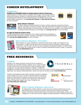 30 To register, call 888.268.8770 or 904.278.0524 • www.sqetraining.com • On-site training information, email onsitetraining@sqe.com
Free Resources
TechWell
TechWell is the newest interactive community from the publisher of
StickyMinds.com and Better Software magazine. We’ve created TechWell
to make it easier for you to find resources on topics like testing, project
management, and agile software development. Together, TechWell and
StickyMinds.com expand the great information and resources that you’ve known to include enhanced content, streamlined
organization, and improved networking features. Explore new ideas and solutions today at www.TechWell.com.
TechWell and StickyMinds publish FREE newsletters that deliver handpicked
content straight to your inbox. The What’s New Gram offers a twice-weekly
listing of our latest articles, templates, and book reviews. Each month the
Sticky ToolLook features an interview with a testing expert and Iterations
delivers all things agile straight to your inbox. To sign up, visit
www.stickyminds.com/eletters.asp.
Better Software Magazine—Digital Edition
The Digital Edition of Better Software is a free resource for software professionals who care
about quality. Each issue brings you relevant, timely information to help you build better
software. Continuing to deliver in-depth articles on testing, tools, defect tracking, metrics, and
management, it’s the only commercial magazine exclusively dedicated to software professionals.
StickyToolLook
S
career development
Conferences
STAREAST and STARWEST (Software Testing Analysis  Review Conferences)
A gathering place for software testers, developers, and managers, these premier software
testing events promote interaction on improving software testing practices. STAR’s unique,
real-world approach delivers the latest testing advances and strategies being used by
leading software organizations. Visit www.sqe.com/stareast and www.sqe.com/starwest
for more information.
Better Software Conference
The Better Software Conference delivers the latest in software application development lifecycle
practices, technology, and solution providers. Exploring improvements throughout the lifecycle, the Better
Software Conference gives you the information you need to be more successful in your software projects
by utilizing the latest techniques and technology. Visit www.sqe.com/bsc for more information.
The Agile Development Practices Series
The Agile Development Practices conferences are for software professionals investigating or
implementing agile development practices, processes, technologies, and leadership principles.
Visit www.sqe.com/agiledevpractices for more information.
Better Software Magazine—Print Edition
Better Software. It’s project management, measurement and metrics, design and architecture, test
and evaluation. It’s agile methods, plan-driven and requirements-driven processes, software process
improvement, business value, and ROI, as well as coverage of emerging technologies. It’s special reports,
salary surveys, and a steady stream of ideas for software professionals focused on quality. To subscribe,
visit www.BetterSoftware.com.
 