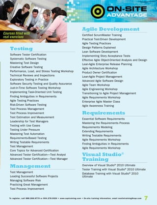 7To register, call 888.268.8770 or 904.278.0524 • www.sqetraining.com • On-site training information, email onsitetraining@sqe.com
Testing
Software Tester Certification
Systematic Software Testing
Mastering Test Design
Creative Software Testing
Performance, Load, and Stress Testing Workshop
Technical Reviews and Inspections
Exploratory Testing in Practice
Software Security Testing and Quality Assurance
Just-in-Time Software Testing Workshop
Implementing Task-Oriented Unit Testing
Finding Ambiguities in Requirements
Agile Testing Practices
Risk-Driven Software Testing
Test Process Management
Test Process Improvement
Test Estimation and Measurement
Leadership for Test Managers
Testing with Use Cases
Testing Under Pressure
Mastering Test Automation
Requirements-Based Testing
Writing Testable Requirements
Test Management
Core Topics for Advanced Certification
Advanced Tester Certification—Test Analyst
Advanced Tester Certification—Test Manager
Management
Test Management
Leading Successful Software Projects
Managing Software Risk
Practicing Great Management
Test Process Improvement
Agile Development
Certified ScrumMaster Training
Practical Test-Driven Development
Agile Testing Practices
Design Patterns Explained
Lean Software Development
Implementing Story Acceptance Tests
Effective Agile Object-Oriented Analysis and Design
Lean-Agile Enterprise Release Planning
Agile Architecture Workshop
Product Owner Certification
Lean-Agile Project Management
Advanced Agile Software Design
Agile Team Workshop
Agile Engineering Workshop
Transitioning to Agile Project Management
Agile Requirements Workshop
Enterprise Agile Master Class
Agile Awareness Training
Requirements
Essential Software Requirements
Mastering the Requirements Process
Requirements Modeling
Extending Requirements
Writing Testable Requirements
Agile Requirements Workshop
Finding Ambiguities in Requirements
Agile Requirements Workshop
Visual Studio®
Training
Overview of Visual Studio®
2010 Ultimate
Tester Training with Visual Studio®
2010 Ultimate
Database Training with Visual Studio®
2010
Ultimate
Courses filled with
real exercises
 