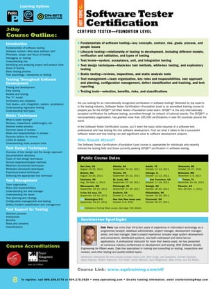 8 To register, call 888.268.8770 or 904.278.0524 • www.sqetraining.com • On-site training information, email onsitetraining@sqe.com
Software Tester
Certification
Certified Tester—Foundation Level
Are you looking for an internationally recognized certification in software testing? Delivered by top experts
in the testing industry, Software Tester Certification—Foundation Level is an accredited training course to
prepare you for the ISTQB™ Certified Tester—Foundation Level exam. ISTQB™ is the only internationally
accepted certification for software testing, accredited through its network of national boards. The ISTQB™, a
non-proprietary organization, has granted more than 165,000 certifications in over 60 countries around the
world.
In the Software Tester Certification course, you’ll learn the basic skills required of a software test
professional and how testing fits into software development. Find out what it takes to be a successful
software tester and how testing can add significant value to software development projects.
Who Should Attend?
The Software Tester Certification—Foundation Level course is appropriate for individuals who recently
entered the testing field and those currently seeking ISTQB™ certification in software testing.
Introduction
Fundamentals of software testing
Software context—Why does software fail?
Principles, scope, and focus of testing
Debugging vs. testing
Understanding risk
Identifying and analyzing project and product risks
Goals of testing
Basic testing process
Test psychology—viewpoints on testing
Testing Throughout Software
Development
Testing and development
Early testing
Models and testing
The “V” model
Verification and validation
Test levels—unit, integration, system, acceptance
Understanding regression testing
Understanding test types
Static Techniques
What is static testing?
Reviews, inspections, walkthroughs, etc.
General review process
Common types of reviews
Roles and responsibilities in reviews
Success factors for reviews
Limits of reviews
Understanding static analysis tools
Test Design Techniques
Overview of test design and the design approach
Documentation decisions
Types of test design techniques
Human/experience-based methods
Black-box (functional) techniques
White-box (structural) techniques
Experience-based techniques
Selecting the appropriate test technique
Test Management
Team organization
Roles and responsibilities
Understanding the test manager
Understanding the tester
Test planning and strategy
Configuration management and testing
Defect/incident classification and management
Tool Support for Testing
Selection process
Introduction
Benefits
Risks and concerns
Classifications
San Jose, CA
August 23–25, 2011
Boston, MA
August 23–25, 2011
Charlotte, NC
Aug. 30–Sept. 1, 2011
Minneapolis, MN
September 13–15, 2011
Irvine/LA area, CA
September 13–15, 2011
TW Washington D.C.
September 19–21, 2011
Atlanta, GA
September 20–22, 2011
Toronto, ON
September 20–22, 2011
St. Louis, MO
September 27–29, 2011
Pittsburgh, PA
September 27–29, 2011
Anaheim, CA
October 2–4, 2011
New York/New Jersey area
October 4–6, 2011
Austin, TX
October 11–13, 2011
Chicago, IL
October 11–13, 2011
TW San Francisco, CA
October 17–19, 2011
Raleigh, NC
October 18–20, 2011
Philadelphia, PA
October 18–20, 2011
Cincinnati, OH
October 25–27, 2011
Vancouver, BC
October 25–27, 2011
Bethesda, MD
November 1–3, 2011
TW Tampa, FL
November 14–16, 2011
Phoenix, AZ
Nov. 29–Dec. 1, 2011
Dale Perry has more than thirty-four years of experience in information technology as a
programmer/analyst, database administrator, project manager, development manager,
tester, and test manager. Dale’s project experience includes large system development
and conversions, distributed systems, and both web-based and client/server
applications. A professional instructor for more than twenty years, he has presented
at numerous industry conferences on development and testing. With Software Quality
Engineering for fifteen years, Dale has specialized in training and consulting on testing, inspections and
reviews, and other testing and quality-related topics.
Additional instructors for this course include Claire Lohr, Rick Craig, Lee Copeland, Conrad Fujimoto,
Dawn Haynes, Robert Sabourin, Eric Patel, Jamie Mitchell, Gary Mogyorodi, Mike Ennis, and Ed Weller.
$ Fundamentals of software testing—key concepts, context, risk, goals, process, and
people issues
$ Lifecycle testing—relationship of testing to development, including different models,
verification and validation, and types of testing
$ Test levels—system, acceptance, unit, and integration testing
$ Test design techniques—black-box test methods, white-box testing, and exploratory
testing
$ Static testing—reviews, inspections, and static analysis tools
$ Test management—team organization, key roles and responsibilities, test approach
and planning, configuration management, defect classification and tracking, and test
reporting
$ Testing tools—selection, benefits, risks, and classifications
3-Day
Course Outline:
Course Accreditations
Public Course Dates
TW Indicates a Training Week course. See page 3 for details.
Public
Earn 22.5 PDUs
Course Link: www.sqetraining.com/stf
eLearning
Learning Options
Instructor Spotlight
HOTTOPIC
 