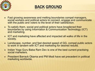 BACK GROUND
 Fast growing awareness and melting boundaries compel managers,
social workers and political actors to connect, engage and communicate
with the public and voters to the level of their satisfaction.
 To satisfy them, social and political actors have broadened their
boundaries by using Information & Communication Technology (ICT)
and marketing.
 ICT and marketing have affected and impacted all walks of life in the
society.
 Landscape, number, and fast desired speed of GG, compel public actors
to work in tandem with ICT and marketing for desired results.
 Indian Yoga Guru Baba Ram Dev is one of the best current practising
social marketers.
 President Barrack Obama and PM Modi have set precedent in political
marketing worldwide.
 